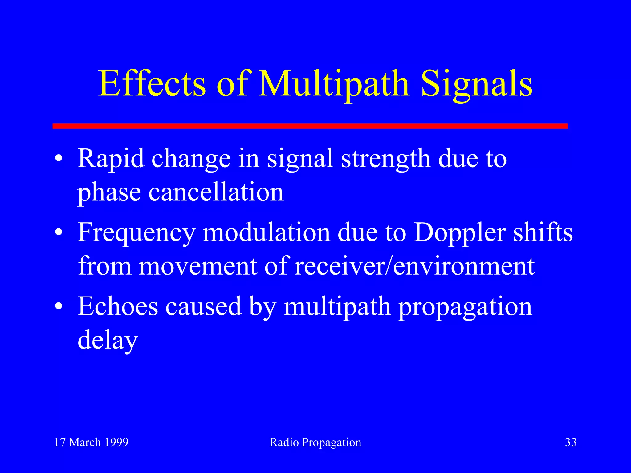 17 March 1999 Radio Propagation 33
Effects of Multipath Signals
• Rapid change in signal strength due to
phase cancellation
• Frequency modulation due to Doppler shifts
from movement of receiver/environment
• Echoes caused by multipath propagation
delay
 