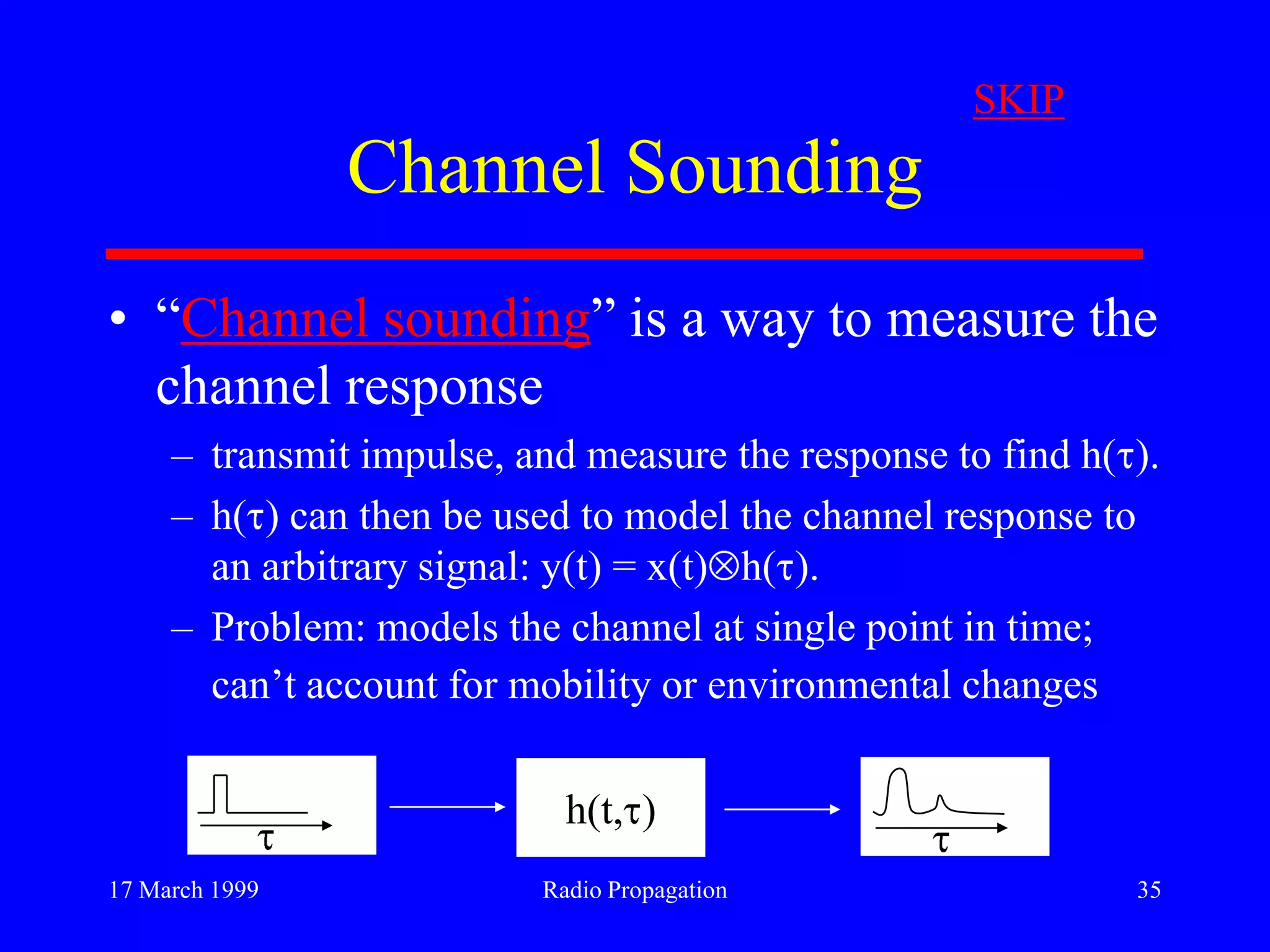 17 March 1999 Radio Propagation 35
Channel Sounding
• “Channel sounding” is a way to measure the
channel response
– transmit impulse, and measure the response to find h( ).
– h( ) can then be used to model the channel response to
an arbitrary signal: y(t) = x(t) h( ).
– Problem: models the channel at single point in time;
can‟t account for mobility or environmental changes
h(t, )
SKIP
 