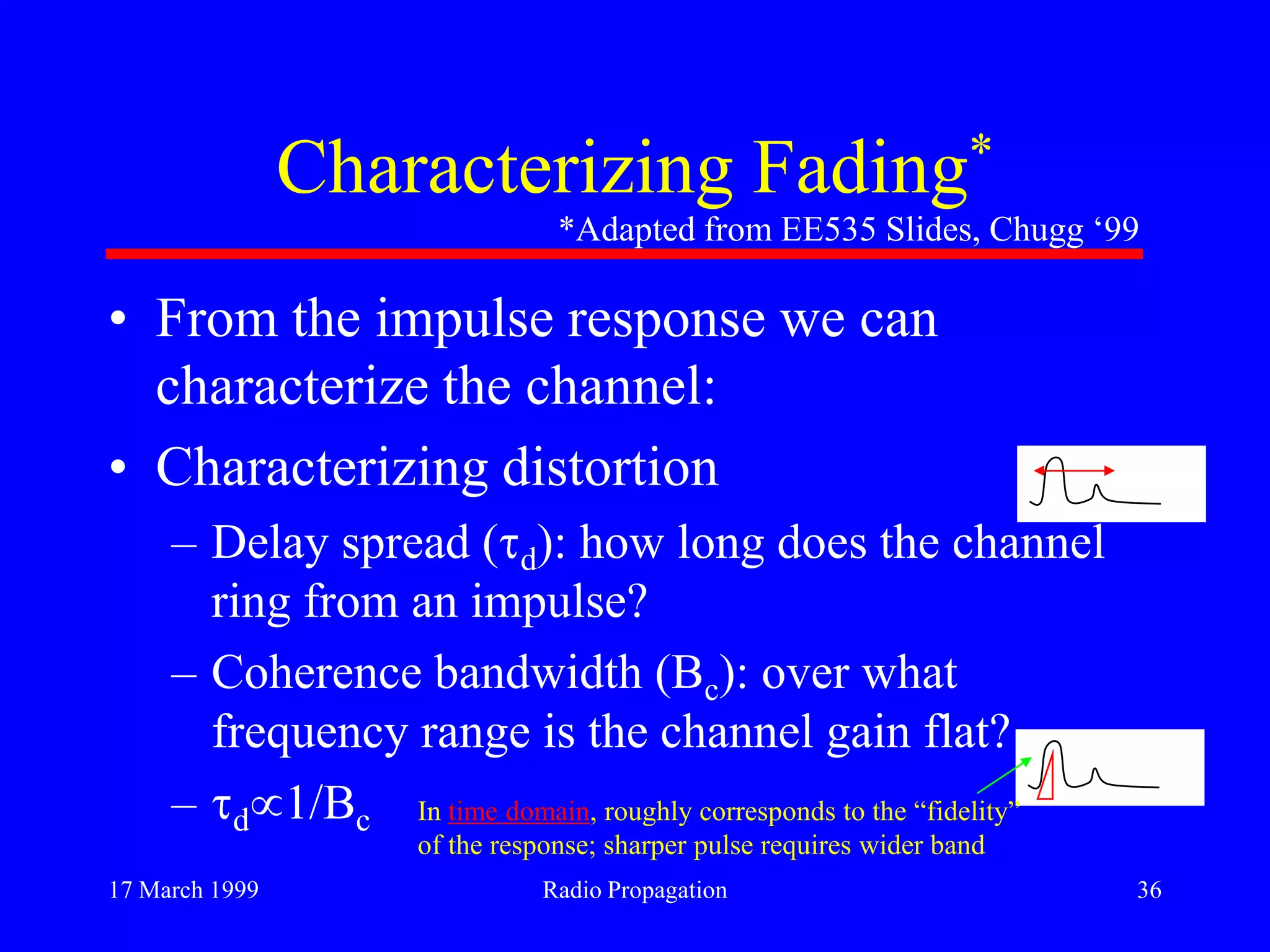 17 March 1999 Radio Propagation 36
Characterizing Fading*
• From the impulse response we can
characterize the channel:
• Characterizing distortion
– Delay spread ( d): how long does the channel
ring from an impulse?
– Coherence bandwidth (Bc): over what
frequency range is the channel gain flat?
– d 1/Bc
*Adapted from EE535 Slides, Chugg „99
In time domain, roughly corresponds to the “fidelity”
of the response; sharper pulse requires wider band
 