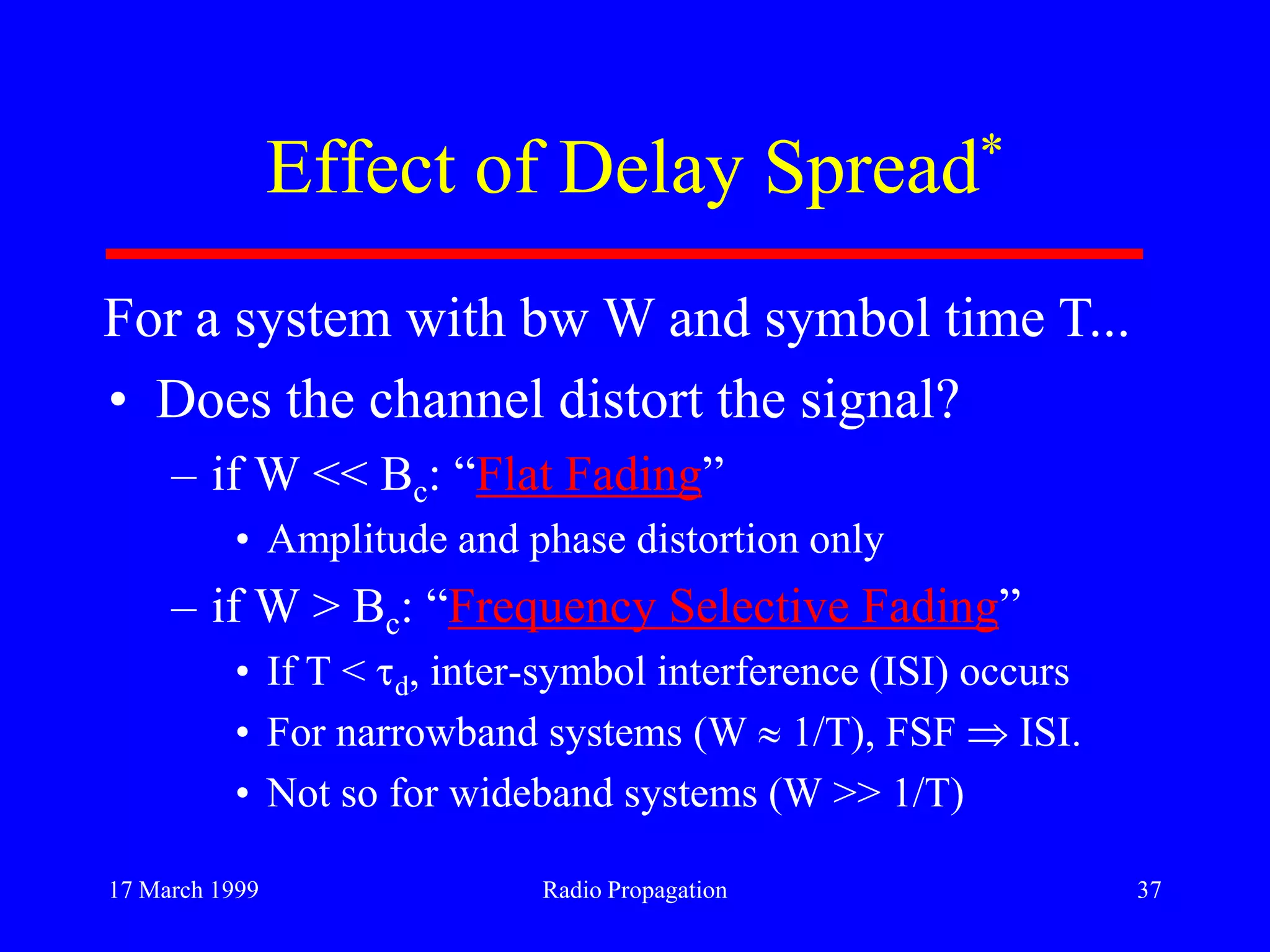 17 March 1999 Radio Propagation 37
Effect of Delay Spread*
• Does the channel distort the signal?
– if W << Bc: “Flat Fading”
• Amplitude and phase distortion only
– if W > Bc: “Frequency Selective Fading”
• If T < d, inter-symbol interference (ISI) occurs
• For narrowband systems (W 1/T), FSF ISI.
• Not so for wideband systems (W >> 1/T)
For a system with bw W and symbol time T...
 