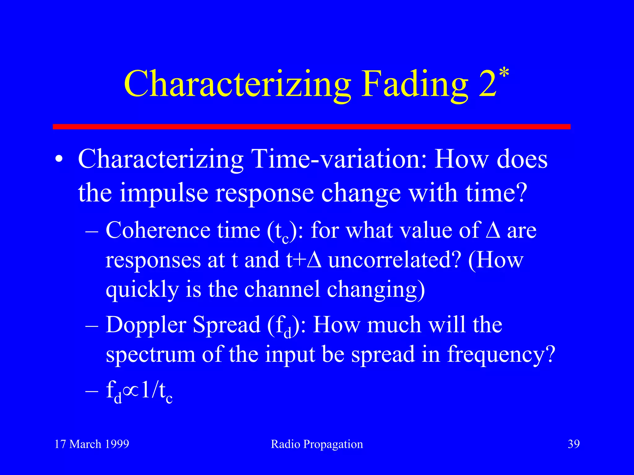 17 March 1999 Radio Propagation 39
Characterizing Fading 2*
• Characterizing Time-variation: How does
the impulse response change with time?
– Coherence time (tc): for what value of are
responses at t and t+ uncorrelated? (How
quickly is the channel changing)
– Doppler Spread (fd): How much will the
spectrum of the input be spread in frequency?
– fd 1/tc
 