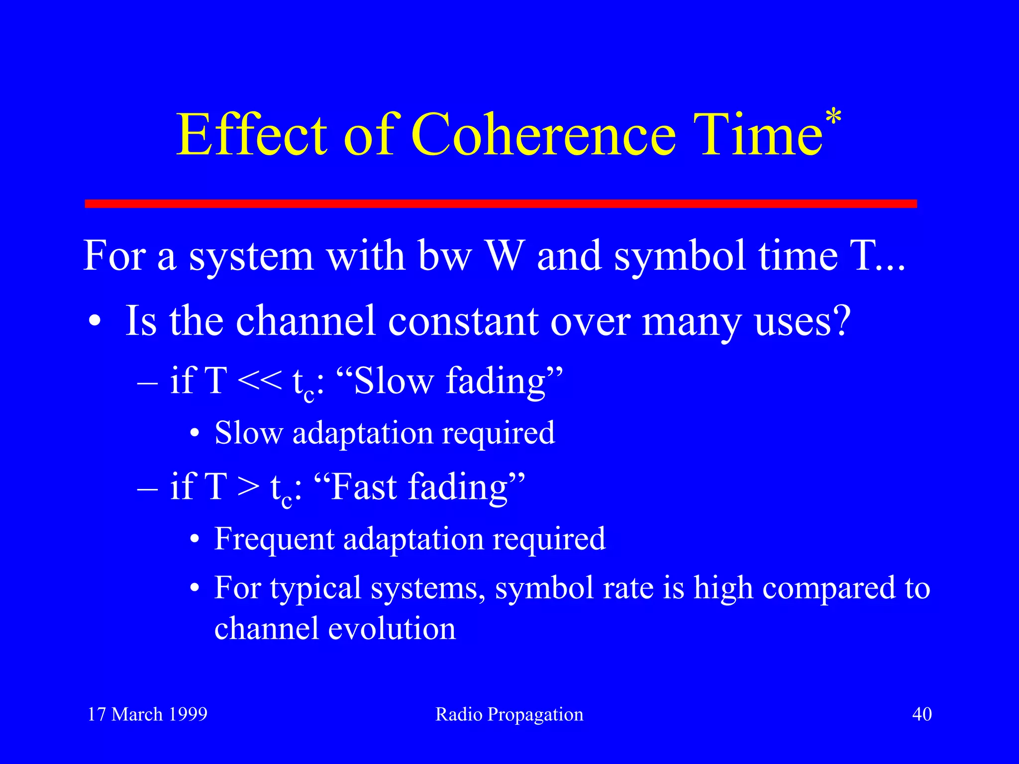 17 March 1999 Radio Propagation 40
Effect of Coherence Time*
• Is the channel constant over many uses?
– if T << tc: “Slow fading”
• Slow adaptation required
– if T > tc: “Fast fading”
• Frequent adaptation required
• For typical systems, symbol rate is high compared to
channel evolution
For a system with bw W and symbol time T...
 