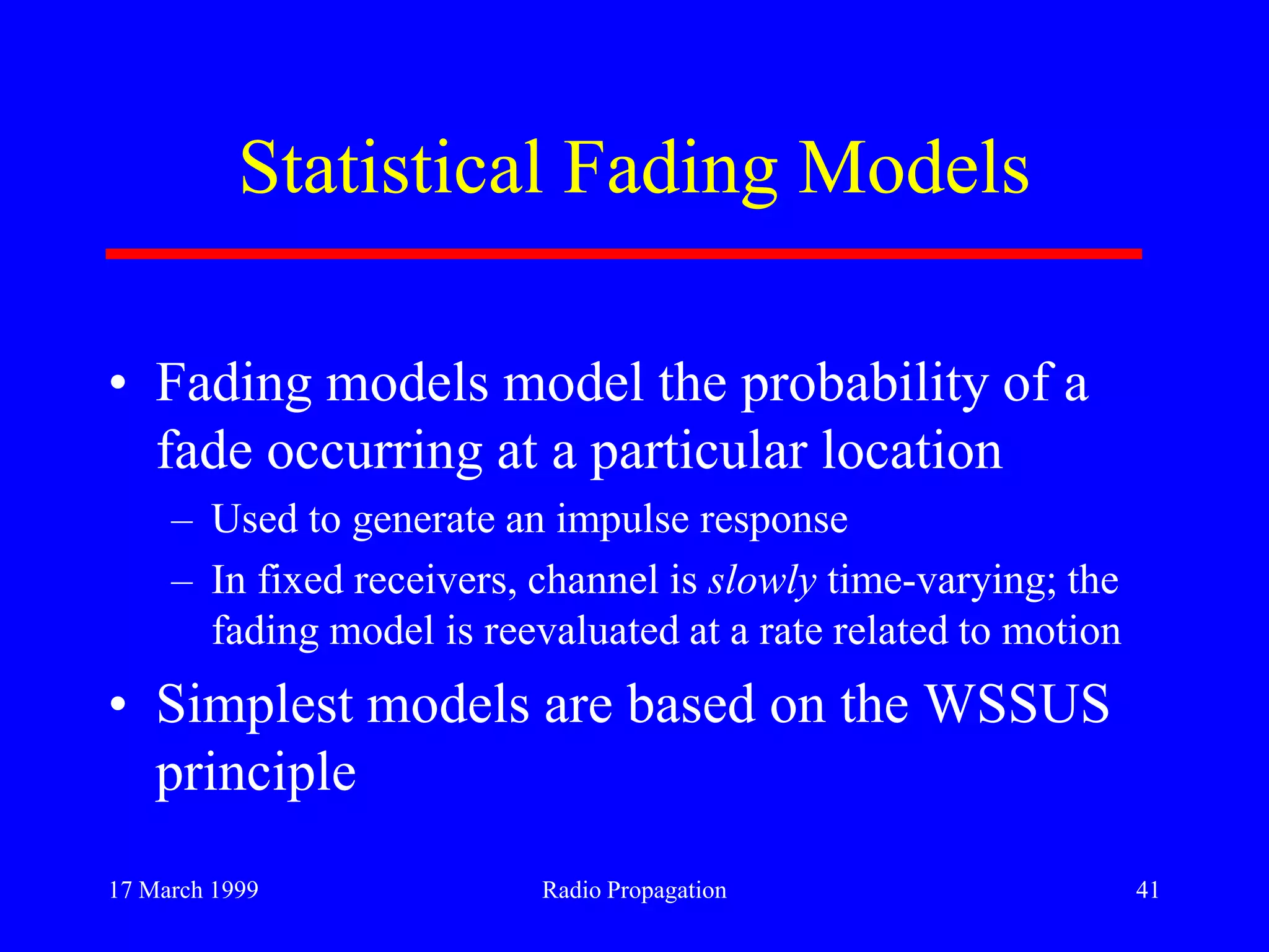 17 March 1999 Radio Propagation 41
Statistical Fading Models
• Fading models model the probability of a
fade occurring at a particular location
– Used to generate an impulse response
– In fixed receivers, channel is slowly time-varying; the
fading model is reevaluated at a rate related to motion
• Simplest models are based on the WSSUS
principle
 