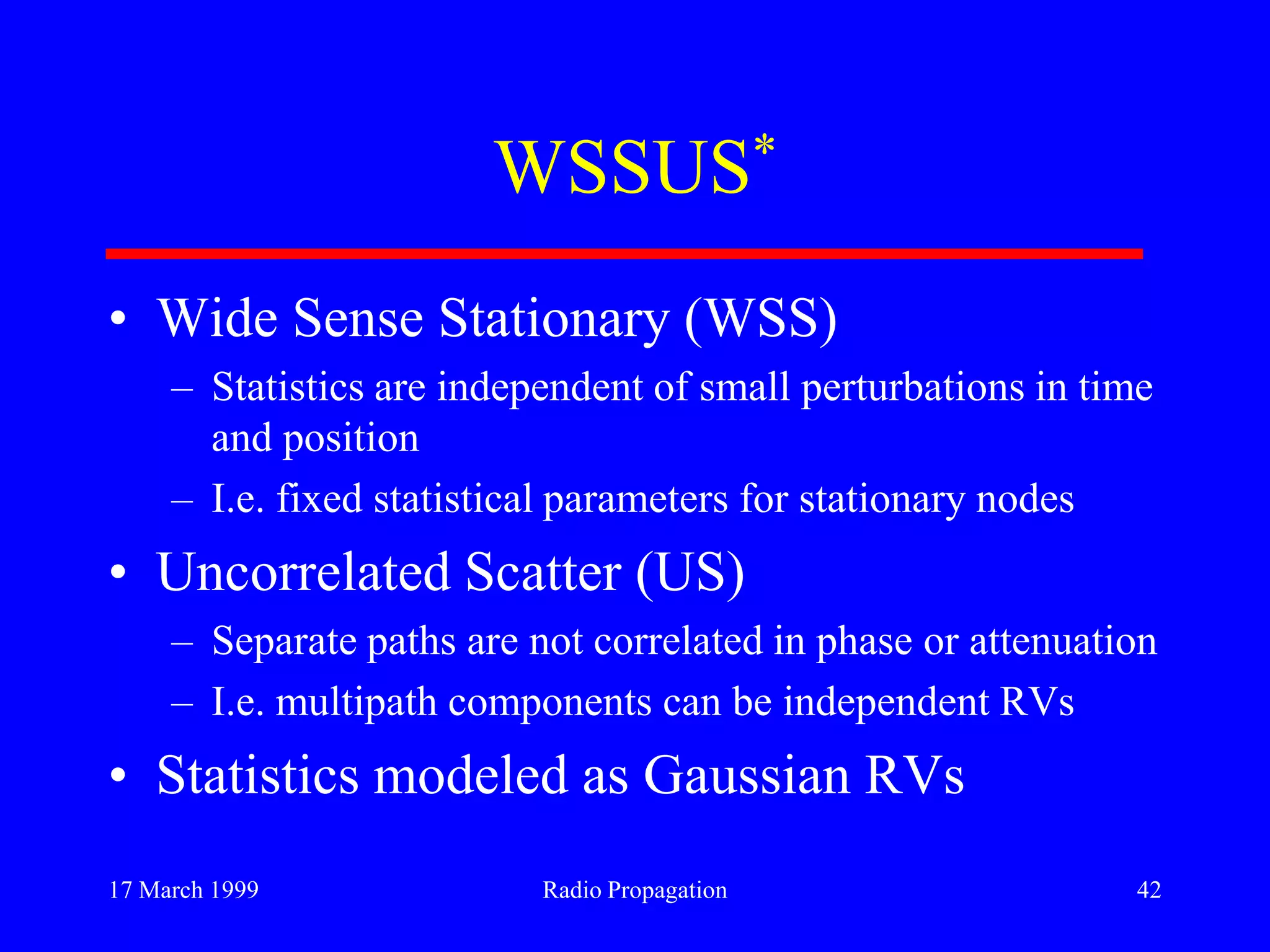 17 March 1999 Radio Propagation 42
WSSUS*
• Wide Sense Stationary (WSS)
– Statistics are independent of small perturbations in time
and position
– I.e. fixed statistical parameters for stationary nodes
• Uncorrelated Scatter (US)
– Separate paths are not correlated in phase or attenuation
– I.e. multipath components can be independent RVs
• Statistics modeled as Gaussian RVs
 