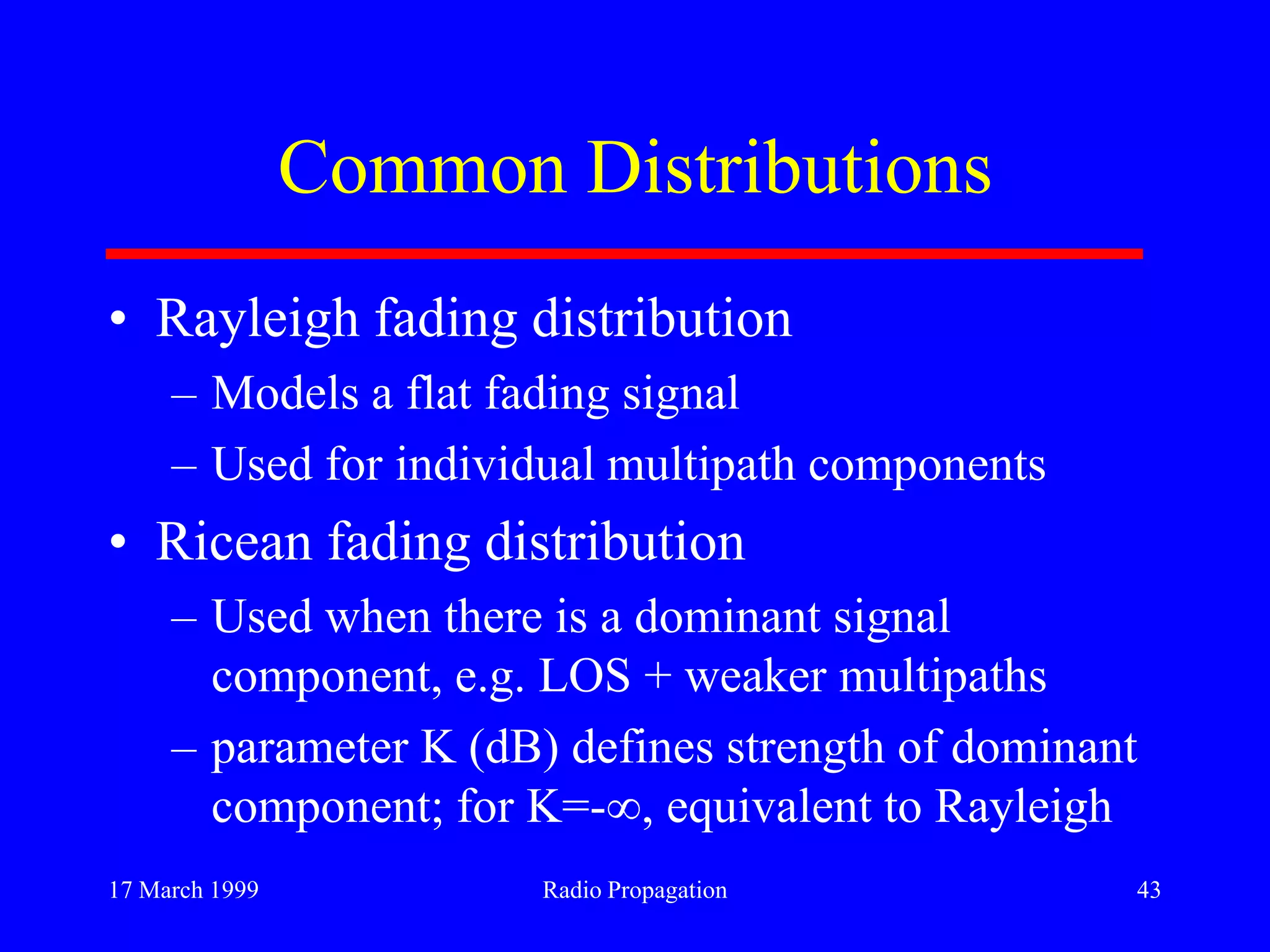 17 March 1999 Radio Propagation 43
Common Distributions
• Rayleigh fading distribution
– Models a flat fading signal
– Used for individual multipath components
• Ricean fading distribution
– Used when there is a dominant signal
component, e.g. LOS + weaker multipaths
– parameter K (dB) defines strength of dominant
component; for K=- , equivalent to Rayleigh
 
