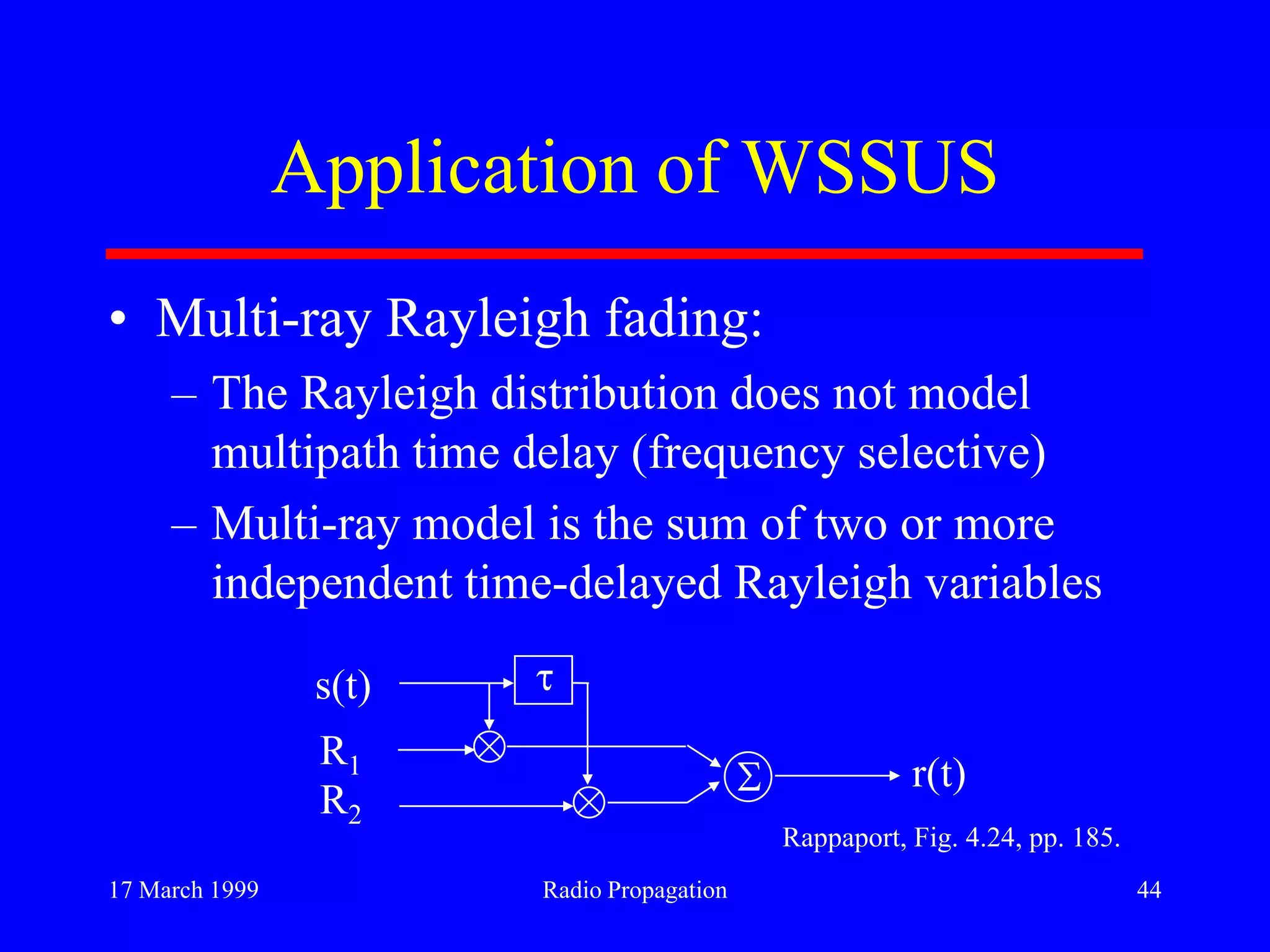 17 March 1999 Radio Propagation 44
Application of WSSUS
• Multi-ray Rayleigh fading:
– The Rayleigh distribution does not model
multipath time delay (frequency selective)
– Multi-ray model is the sum of two or more
independent time-delayed Rayleigh variables
s(t)
R1
R2
r(t)
Rappaport, Fig. 4.24, pp. 185.
 