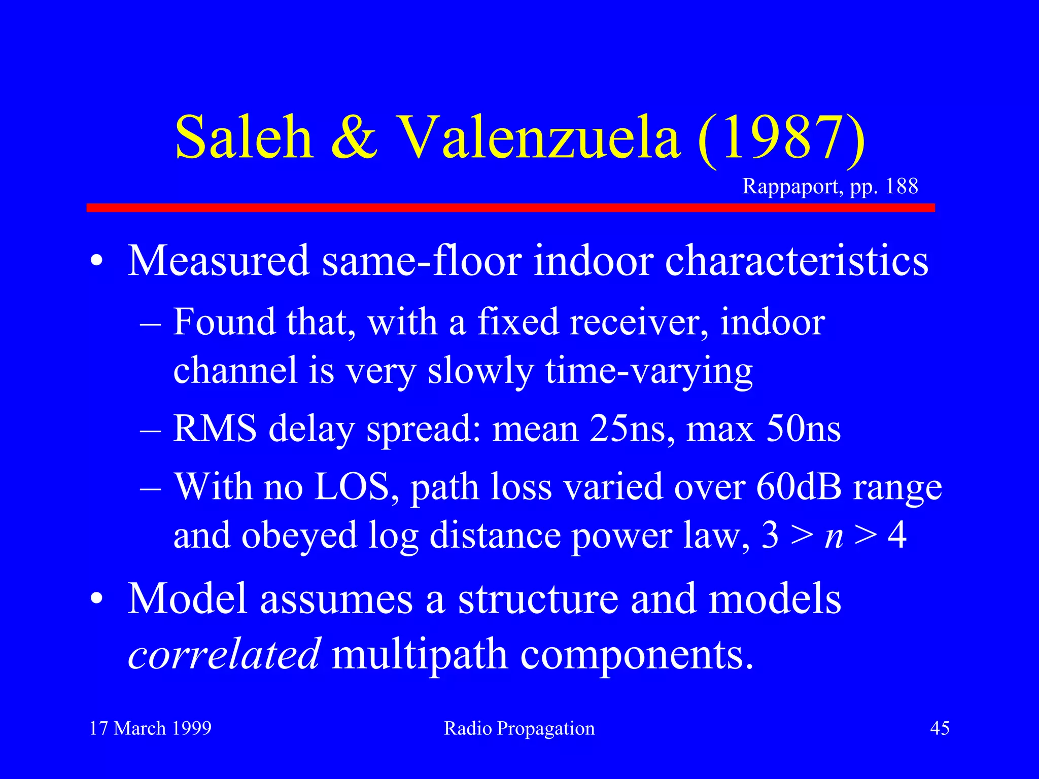 17 March 1999 Radio Propagation 45
Saleh & Valenzuela (1987)
• Measured same-floor indoor characteristics
– Found that, with a fixed receiver, indoor
channel is very slowly time-varying
– RMS delay spread: mean 25ns, max 50ns
– With no LOS, path loss varied over 60dB range
and obeyed log distance power law, 3 > n > 4
• Model assumes a structure and models
correlated multipath components.
Rappaport, pp. 188
 