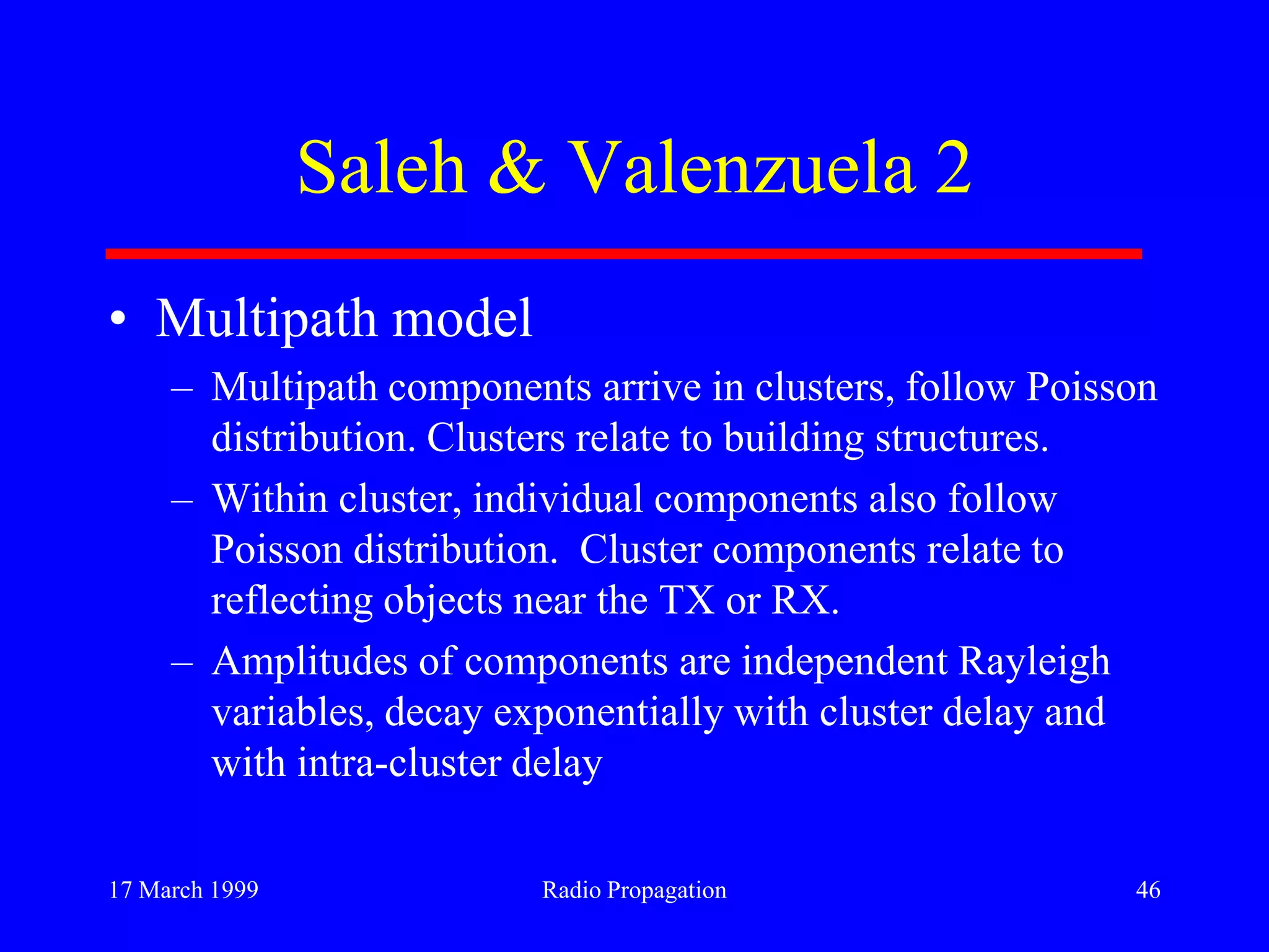 17 March 1999 Radio Propagation 46
Saleh & Valenzuela 2
• Multipath model
– Multipath components arrive in clusters, follow Poisson
distribution. Clusters relate to building structures.
– Within cluster, individual components also follow
Poisson distribution. Cluster components relate to
reflecting objects near the TX or RX.
– Amplitudes of components are independent Rayleigh
variables, decay exponentially with cluster delay and
with intra-cluster delay
 