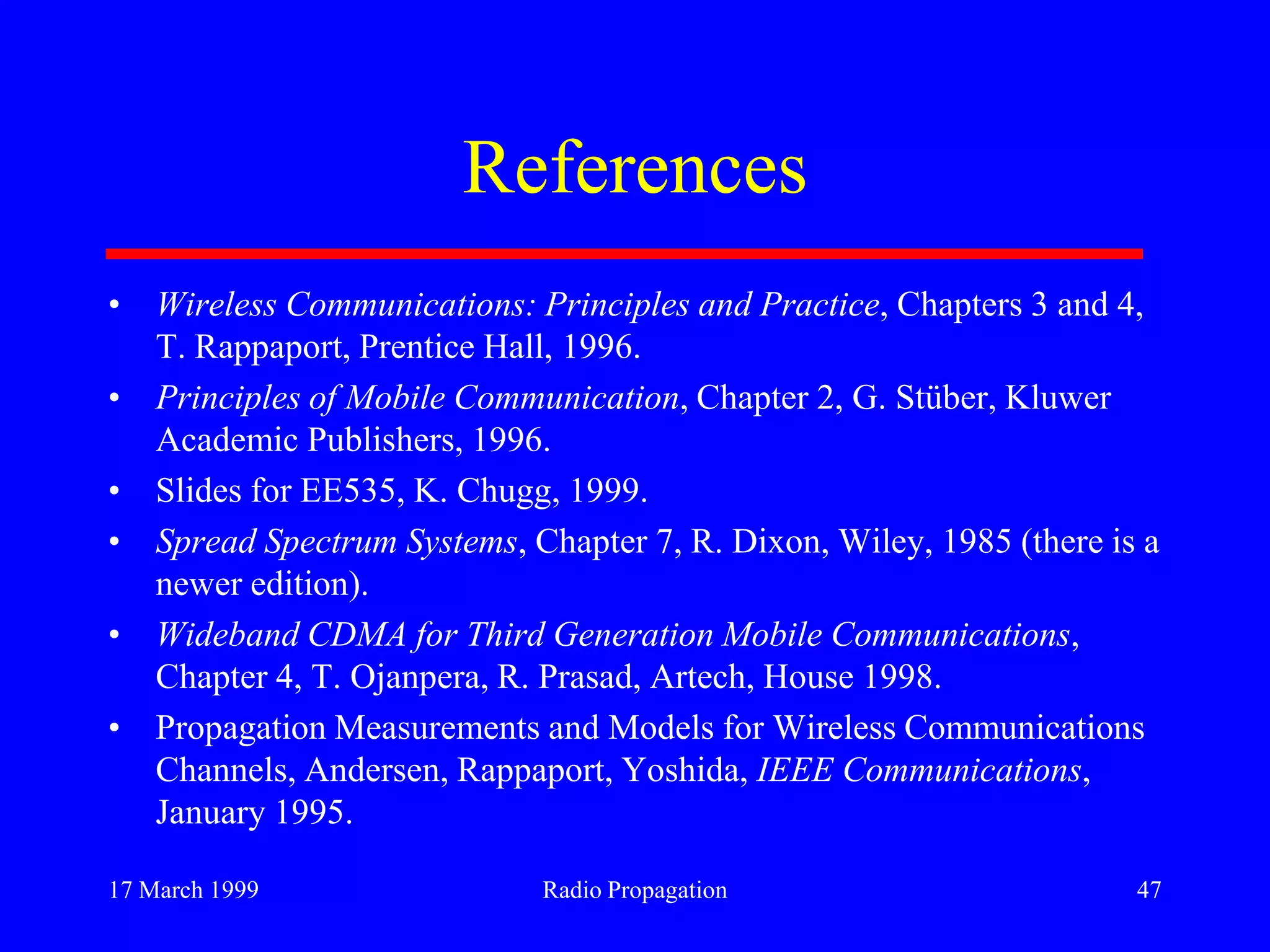 17 March 1999 Radio Propagation 47
References
• Wireless Communications: Principles and Practice, Chapters 3 and 4,
T. Rappaport, Prentice Hall, 1996.
• Principles of Mobile Communication, Chapter 2, G. Stüber, Kluwer
Academic Publishers, 1996.
• Slides for EE535, K. Chugg, 1999.
• Spread Spectrum Systems, Chapter 7, R. Dixon, Wiley, 1985 (there is a
newer edition).
• Wideband CDMA for Third Generation Mobile Communications,
Chapter 4, T. Ojanpera, R. Prasad, Artech, House 1998.
• Propagation Measurements and Models for Wireless Communications
Channels, Andersen, Rappaport, Yoshida, IEEE Communications,
January 1995.
 
