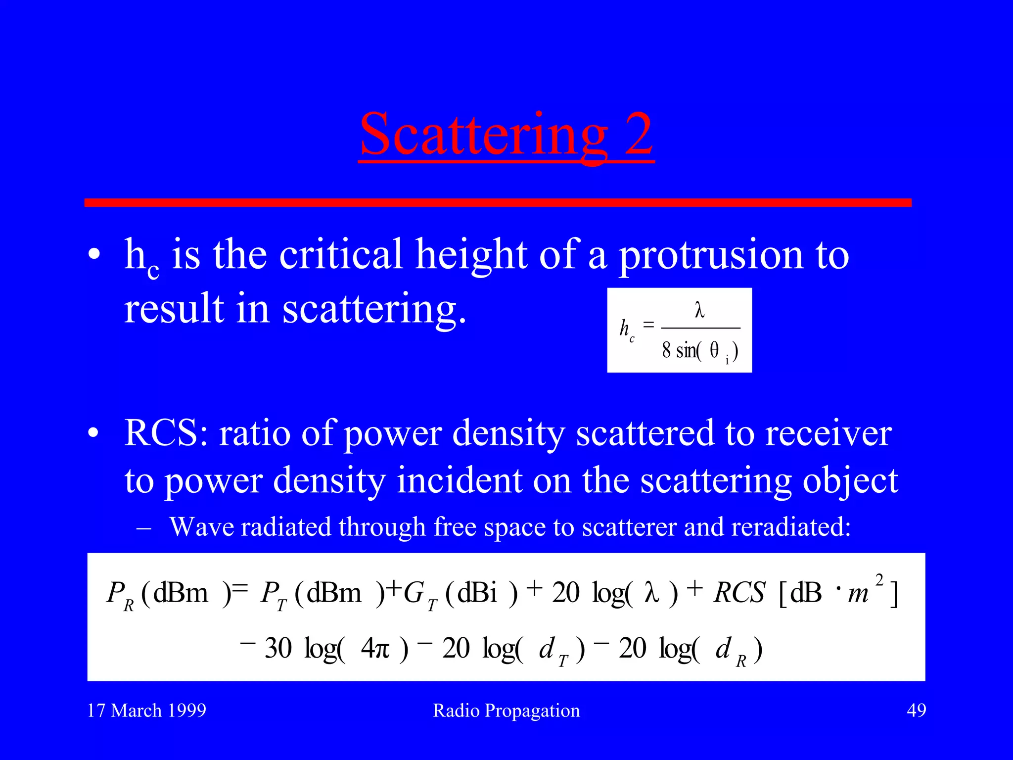 17 March 1999 Radio Propagation 49
Scattering 2
• hc is the critical height of a protrusion to
result in scattering.
• RCS: ratio of power density scattered to receiver
to power density incident on the scattering object
– Wave radiated through free space to scatterer and reradiated:
)sin( θ8
λ
i
c
h
)log(20)log(20)π4log(30
]dB[)λlog(20)dBi()dBm()dBm(
2
RT
TTR
dd
mRCSGPP
 