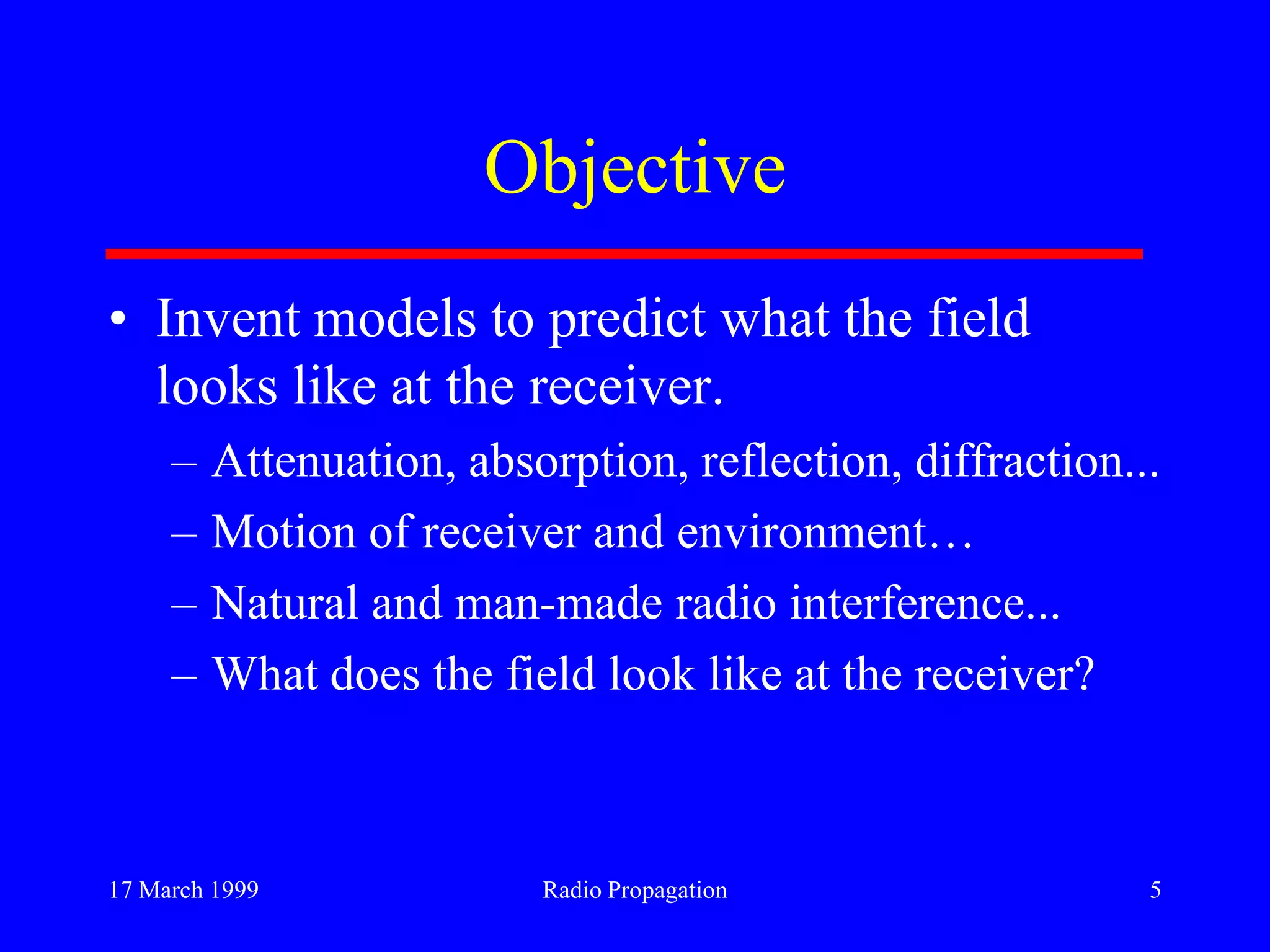 17 March 1999 Radio Propagation 5
Objective
• Invent models to predict what the field
looks like at the receiver.
– Attenuation, absorption, reflection, diffraction...
– Motion of receiver and environment…
– Natural and man-made radio interference...
– What does the field look like at the receiver?
 