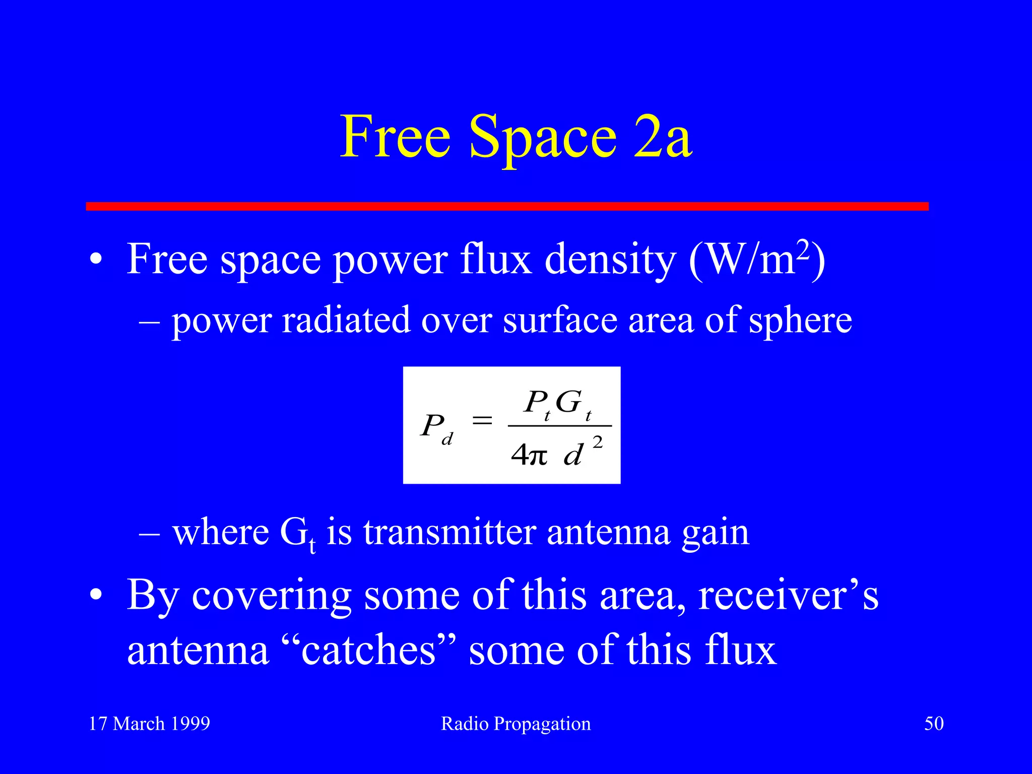 17 March 1999 Radio Propagation 50
Free Space 2a
• Free space power flux density (W/m2)
– power radiated over surface area of sphere
– where Gt is transmitter antenna gain
• By covering some of this area, receiver‟s
antenna “catches” some of this flux
2
π4 d
GP
P tt
d
 