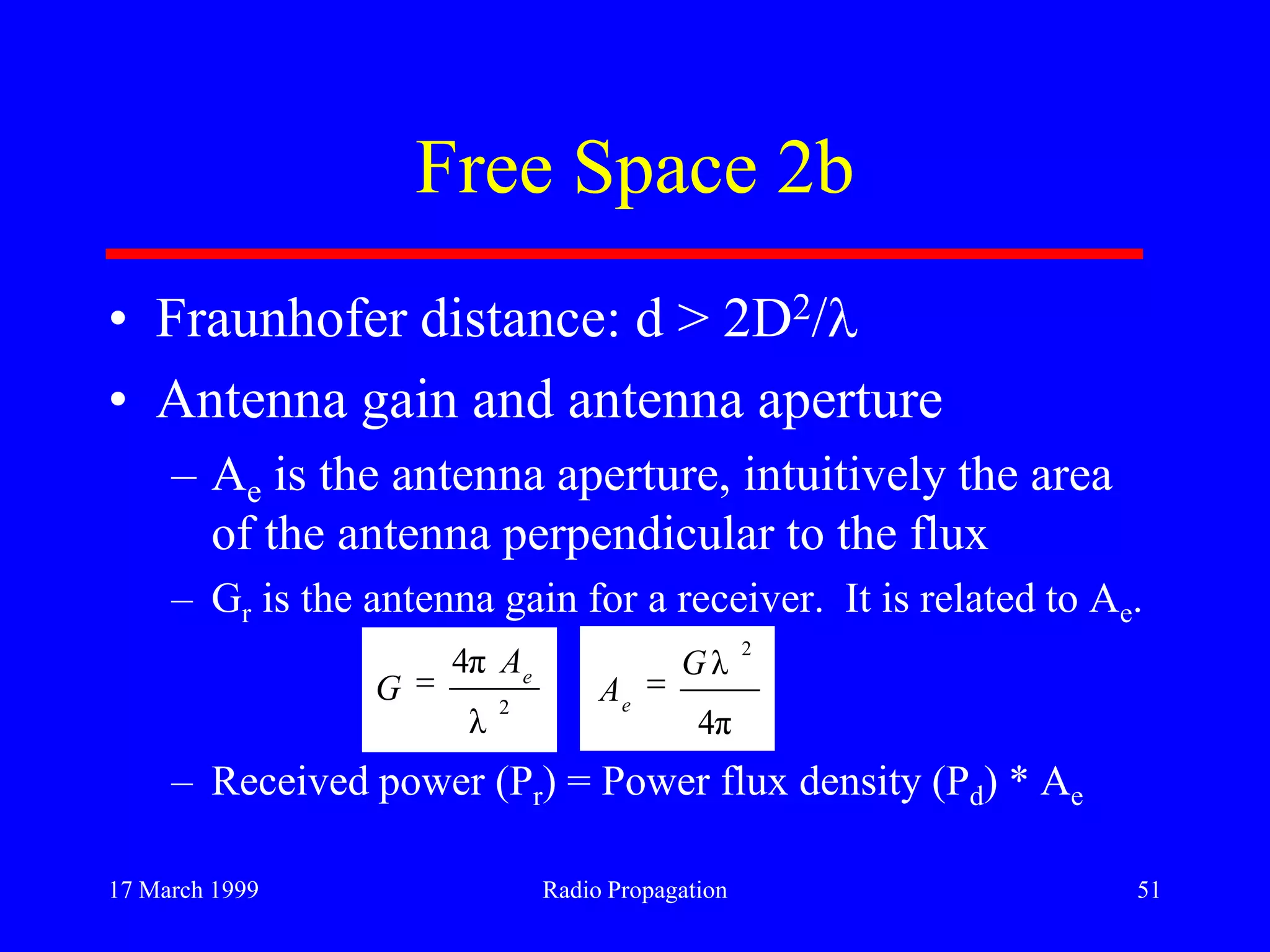 17 March 1999 Radio Propagation 51
Free Space 2b
• Fraunhofer distance: d > 2D2/
• Antenna gain and antenna aperture
– Ae is the antenna aperture, intuitively the area
of the antenna perpendicular to the flux
– Gr is the antenna gain for a receiver. It is related to Ae.
– Received power (Pr) = Power flux density (Pd) * Ae
2
λ
π4 e
A
G
π4
λ
2
G
Ae
 