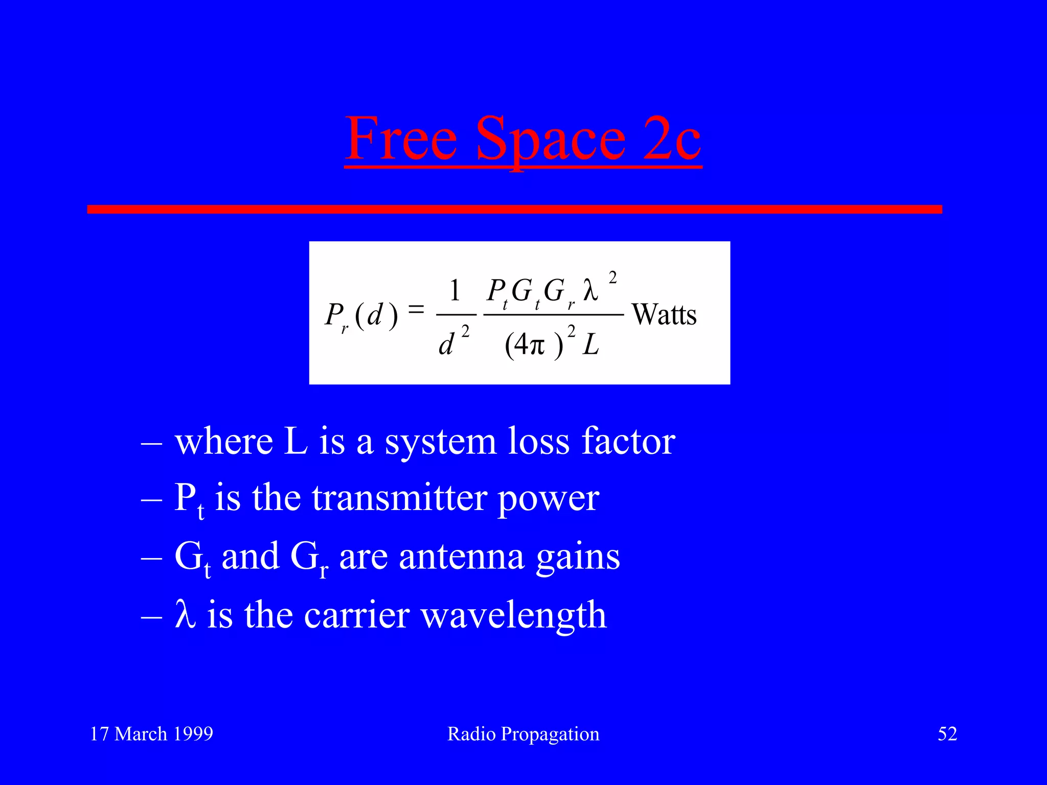 17 March 1999 Radio Propagation 52
Free Space 2c
– where L is a system loss factor
– Pt is the transmitter power
– Gt and Gr are antenna gains
– is the carrier wavelength
Watts
)π(4
λ1
)( 2
2
2
L
GGP
d
dP rtt
r
 