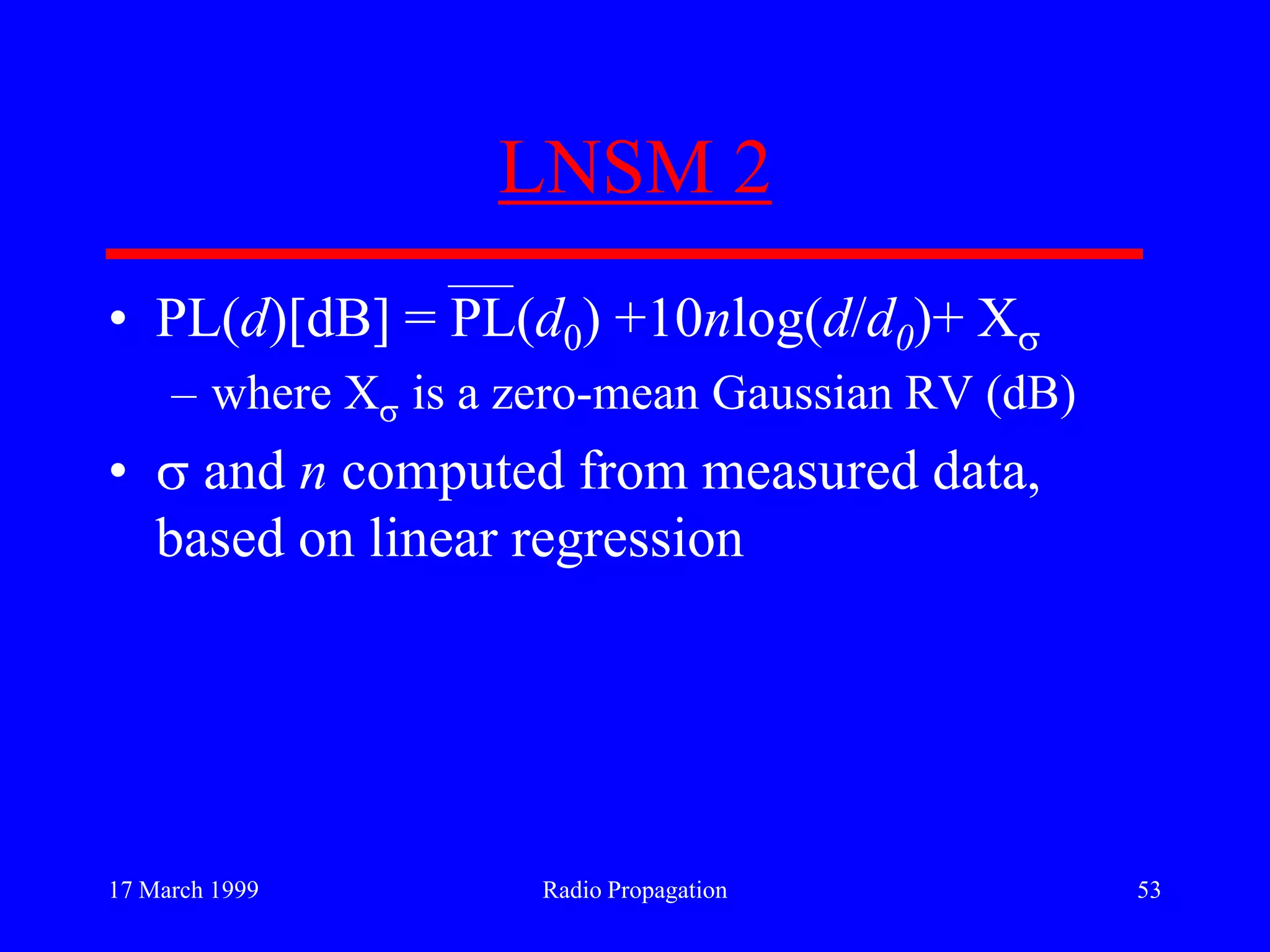 17 March 1999 Radio Propagation 53
LNSM 2
• PL(d)[dB] = PL(d0) +10nlog(d/d0)+ X
– where X is a zero-mean Gaussian RV (dB)
• and n computed from measured data,
based on linear regression
 
