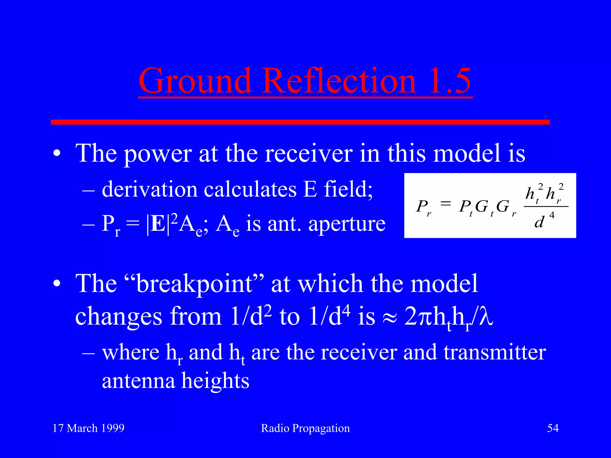 17 March 1999 Radio Propagation 54
Ground Reflection 1.5
• The power at the receiver in this model is
– derivation calculates E field;
– Pr = |E|2Ae; Ae is ant. aperture
• The “breakpoint” at which the model
changes from 1/d2 to 1/d4 is 2 hthr/
– where hr and ht are the receiver and transmitter
antenna heights
4
22
d
hh
GGPP rt
rttr
 