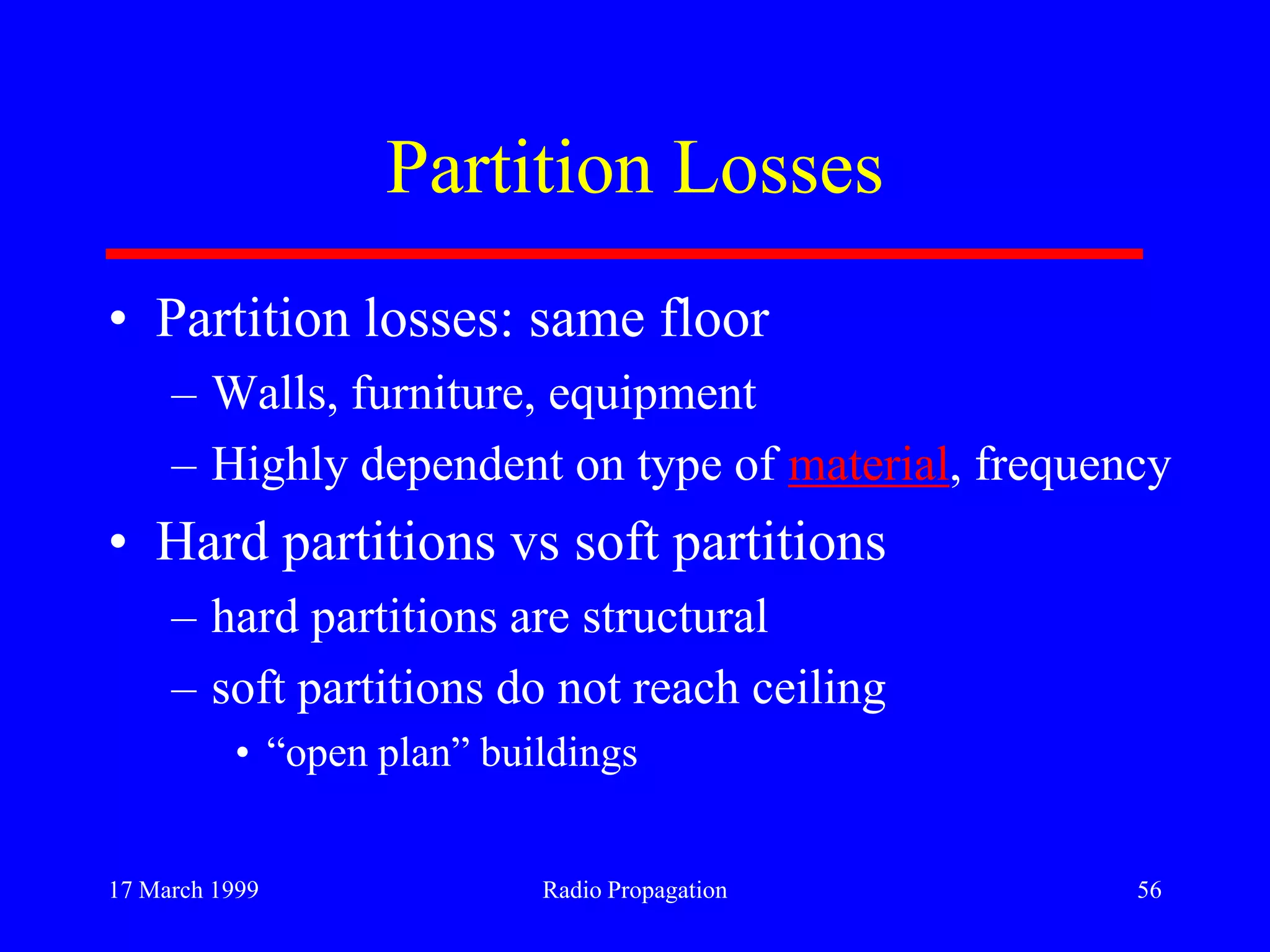 17 March 1999 Radio Propagation 56
Partition Losses
• Partition losses: same floor
– Walls, furniture, equipment
– Highly dependent on type of material, frequency
• Hard partitions vs soft partitions
– hard partitions are structural
– soft partitions do not reach ceiling
• “open plan” buildings
 