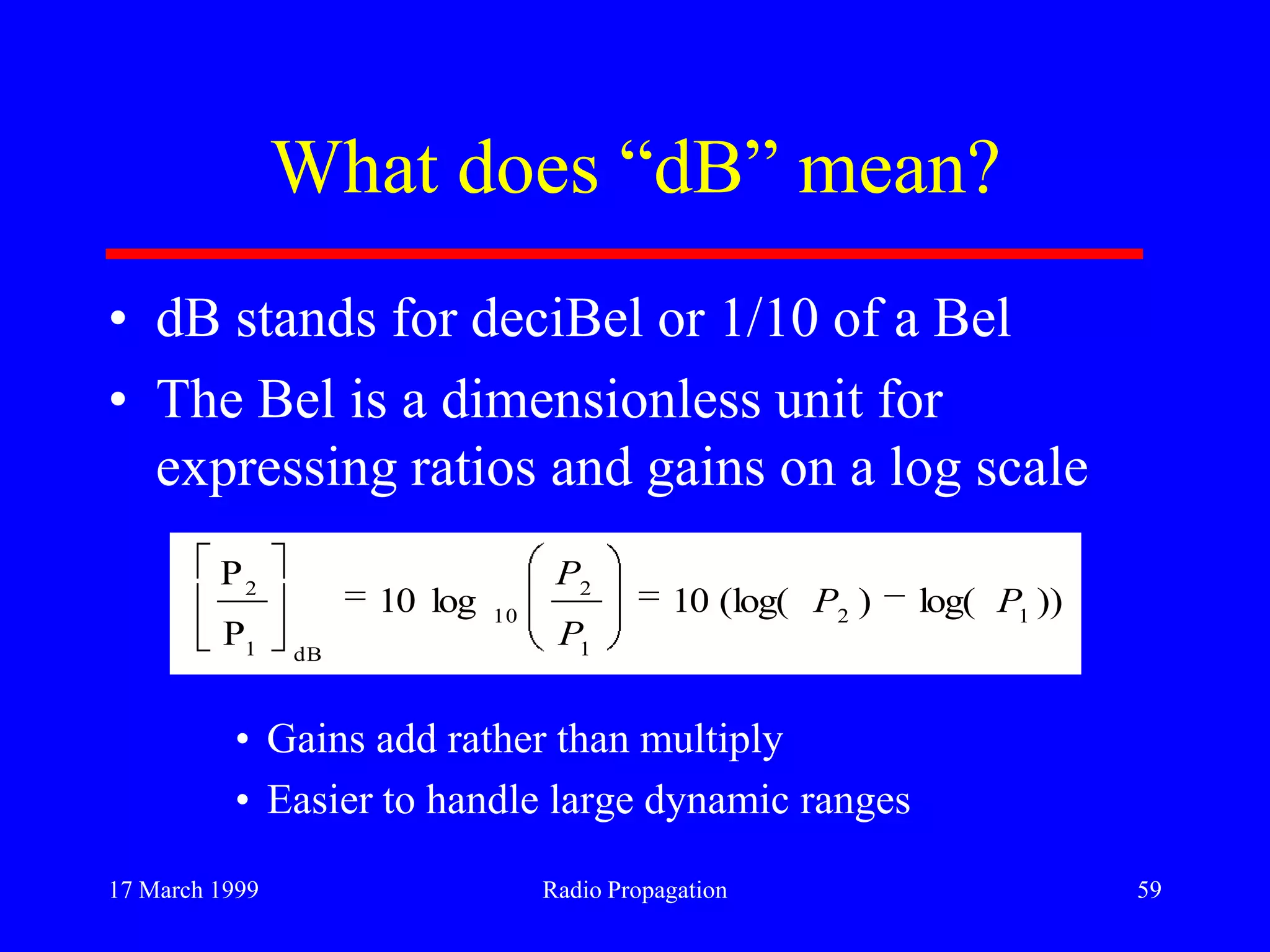 17 March 1999 Radio Propagation 59
What does “dB” mean?
• dB stands for deciBel or 1/10 of a Bel
• The Bel is a dimensionless unit for
expressing ratios and gains on a log scale
• Gains add rather than multiply
• Easier to handle large dynamic ranges
))log()(log(10log10
P
P
12
1
2
10
dB1
2
PP
P
P
 