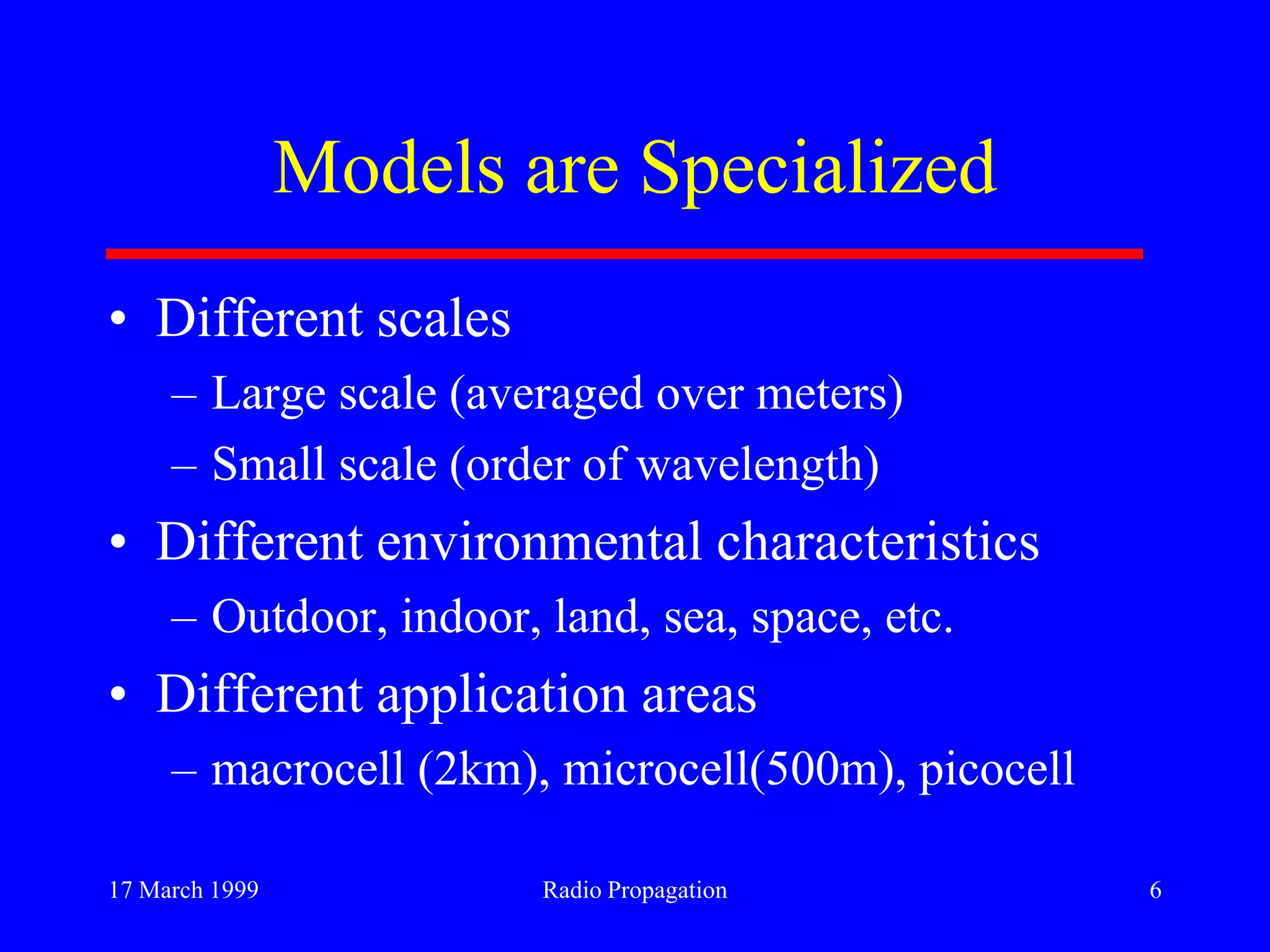 17 March 1999 Radio Propagation 6
Models are Specialized
• Different scales
– Large scale (averaged over meters)
– Small scale (order of wavelength)
• Different environmental characteristics
– Outdoor, indoor, land, sea, space, etc.
• Different application areas
– macrocell (2km), microcell(500m), picocell
 