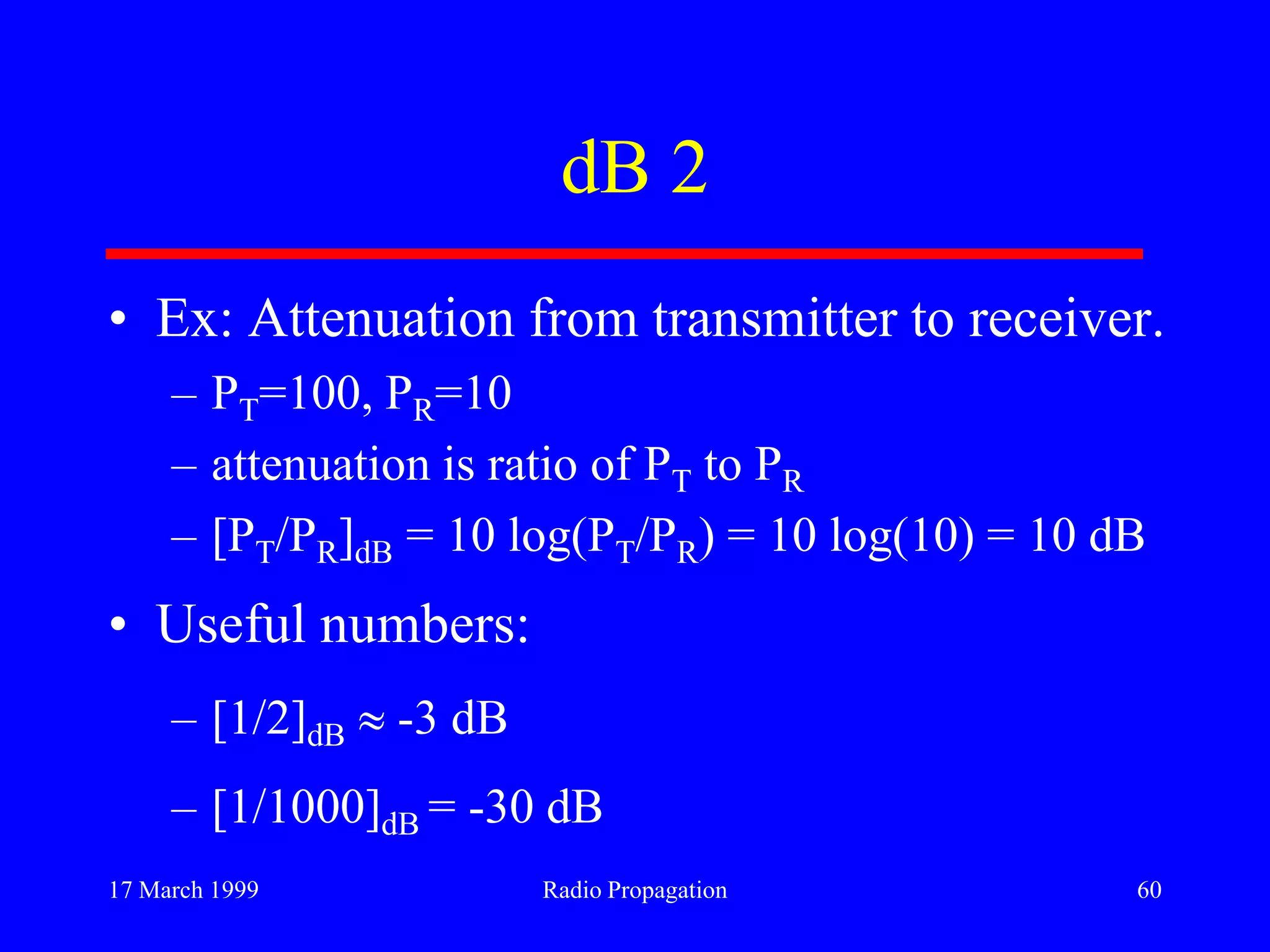 17 March 1999 Radio Propagation 60
dB 2
• Ex: Attenuation from transmitter to receiver.
– PT=100, PR=10
– attenuation is ratio of PT to PR
– [PT/PR]dB = 10 log(PT/PR) = 10 log(10) = 10 dB
• Useful numbers:
– [1/2]dB -3 dB
– [1/1000]dB = -30 dB
 