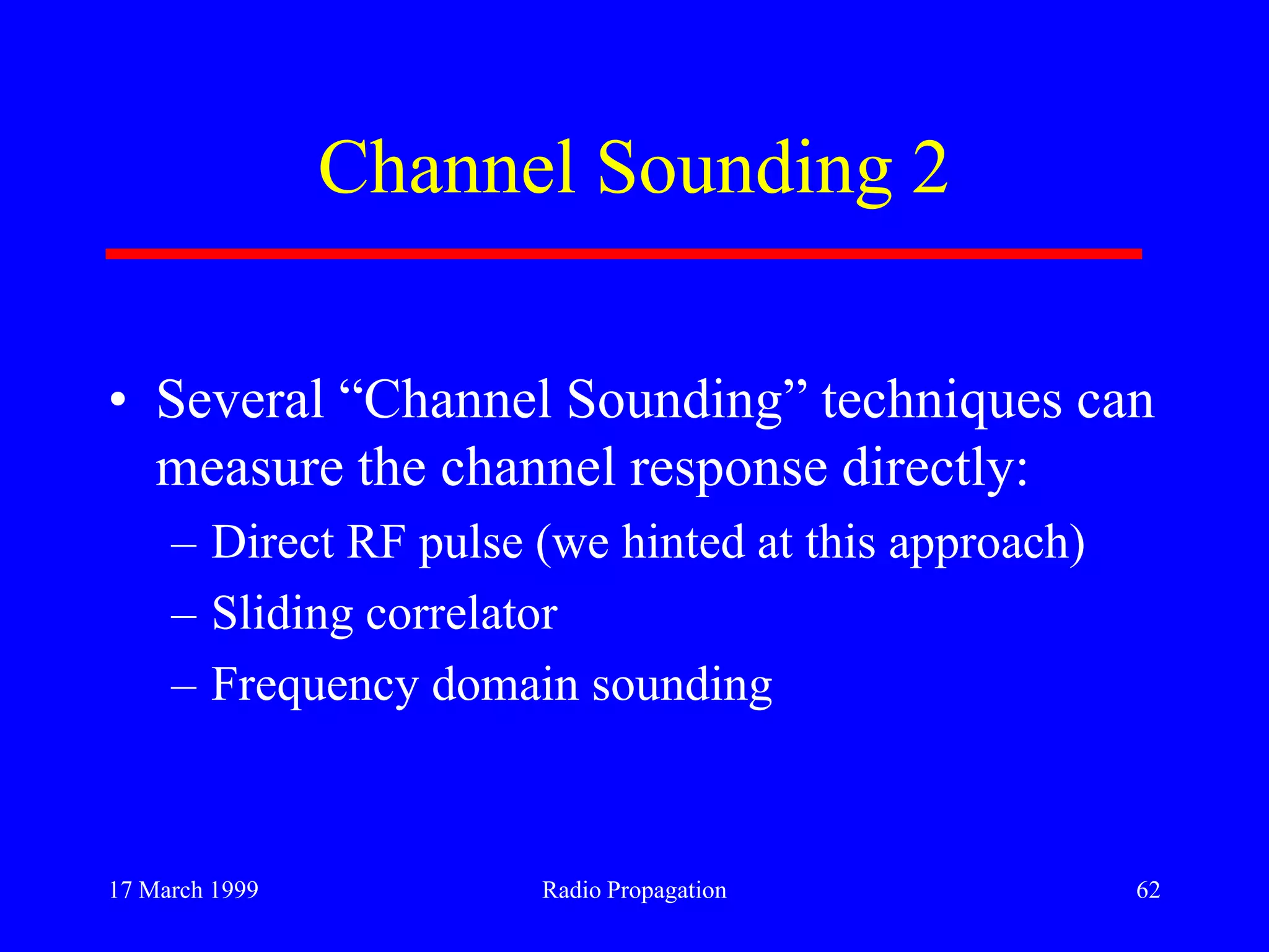 17 March 1999 Radio Propagation 62
Channel Sounding 2
• Several “Channel Sounding” techniques can
measure the channel response directly:
– Direct RF pulse (we hinted at this approach)
– Sliding correlator
– Frequency domain sounding
 