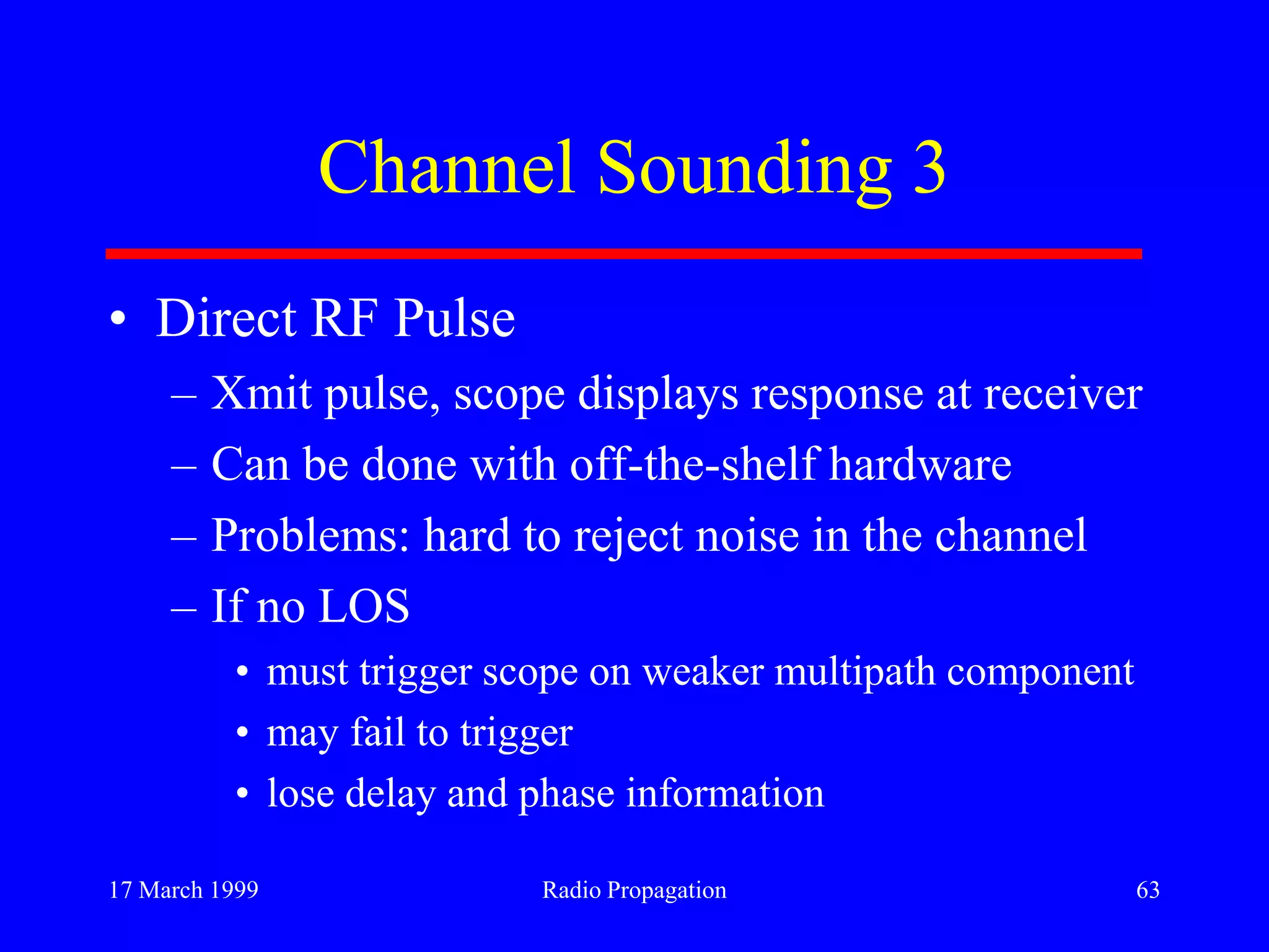 17 March 1999 Radio Propagation 63
Channel Sounding 3
• Direct RF Pulse
– Xmit pulse, scope displays response at receiver
– Can be done with off-the-shelf hardware
– Problems: hard to reject noise in the channel
– If no LOS
• must trigger scope on weaker multipath component
• may fail to trigger
• lose delay and phase information
 