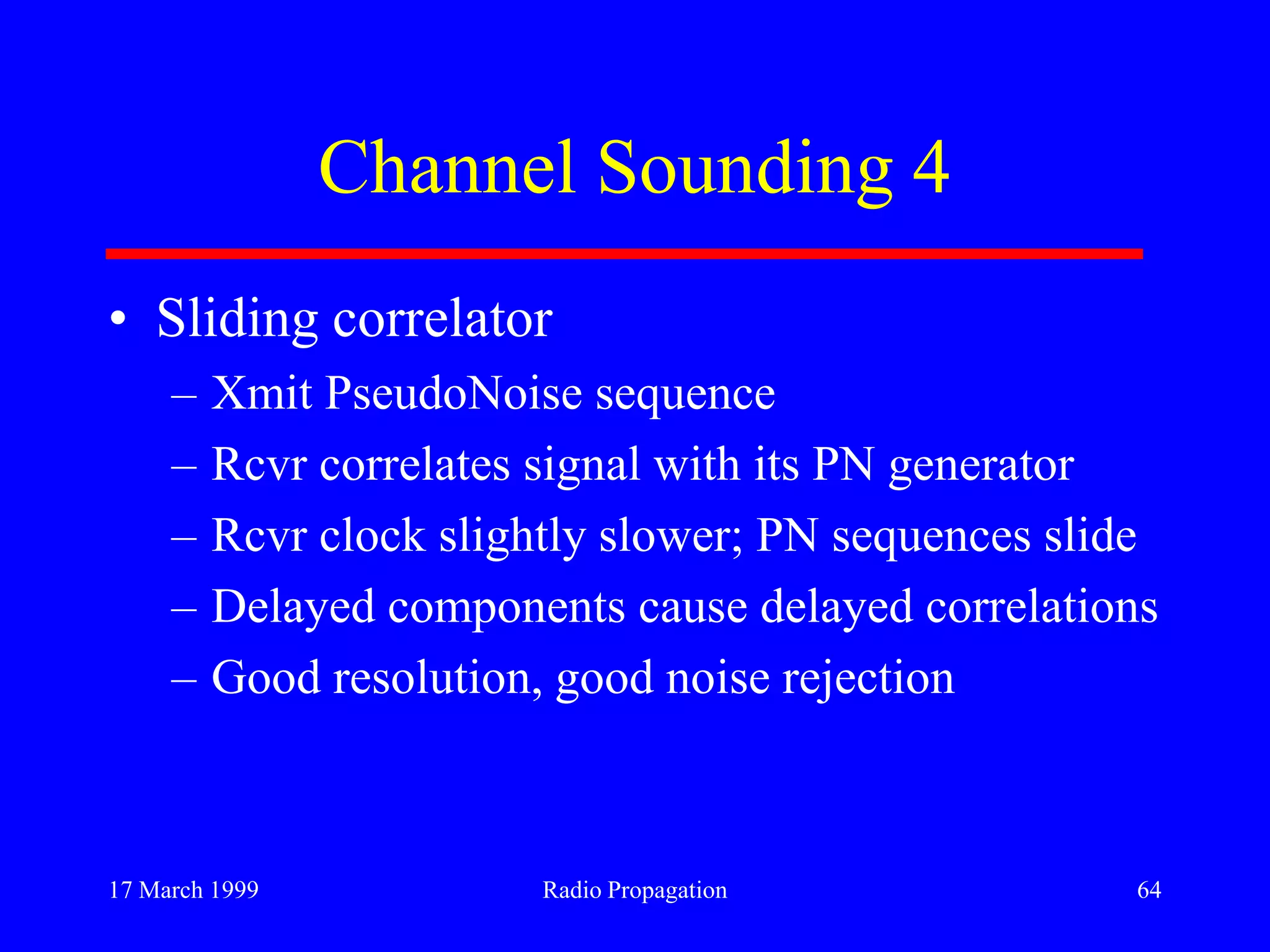 17 March 1999 Radio Propagation 64
Channel Sounding 4
• Sliding correlator
– Xmit PseudoNoise sequence
– Rcvr correlates signal with its PN generator
– Rcvr clock slightly slower; PN sequences slide
– Delayed components cause delayed correlations
– Good resolution, good noise rejection
 