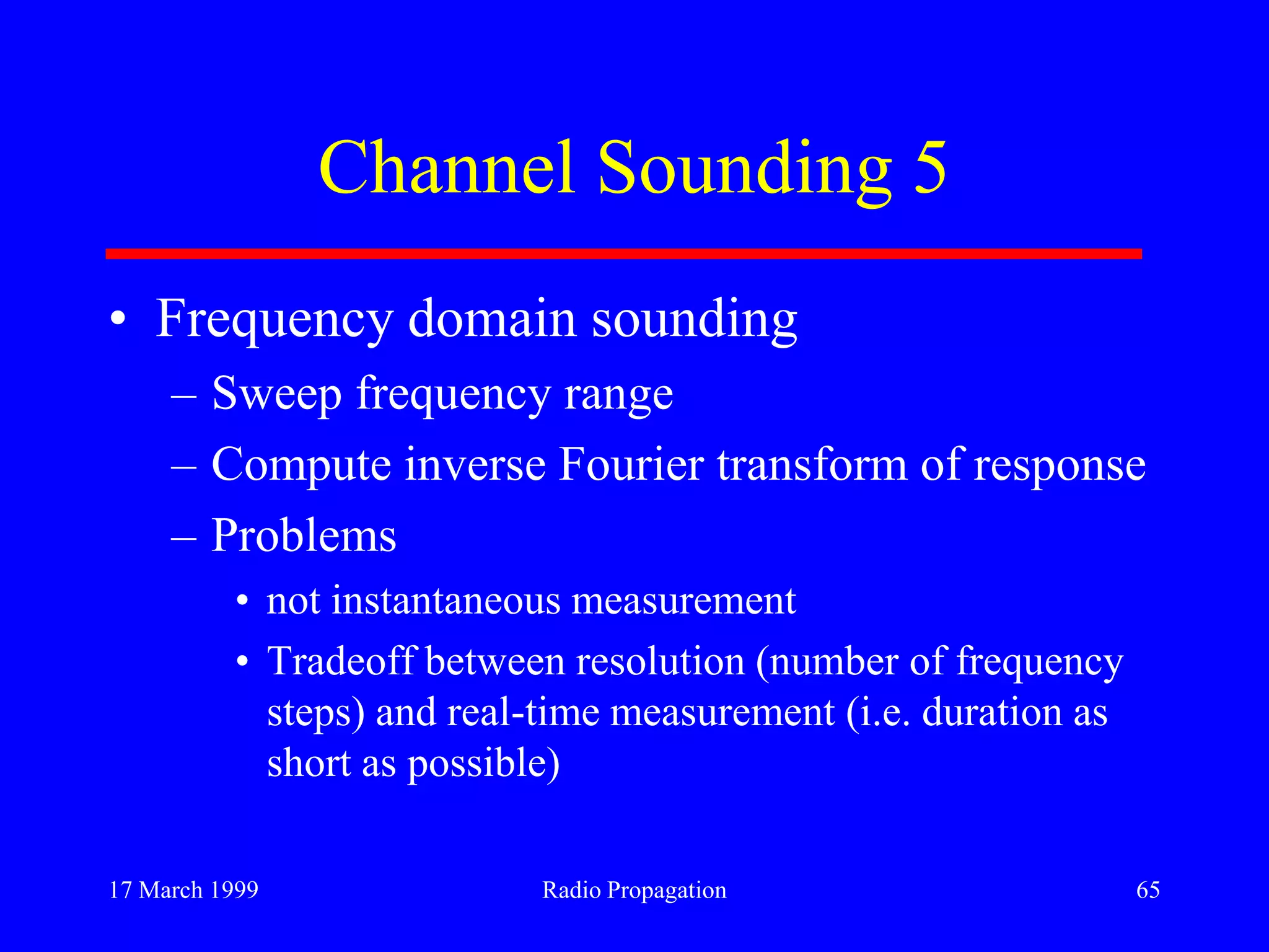 17 March 1999 Radio Propagation 65
Channel Sounding 5
• Frequency domain sounding
– Sweep frequency range
– Compute inverse Fourier transform of response
– Problems
• not instantaneous measurement
• Tradeoff between resolution (number of frequency
steps) and real-time measurement (i.e. duration as
short as possible)
 