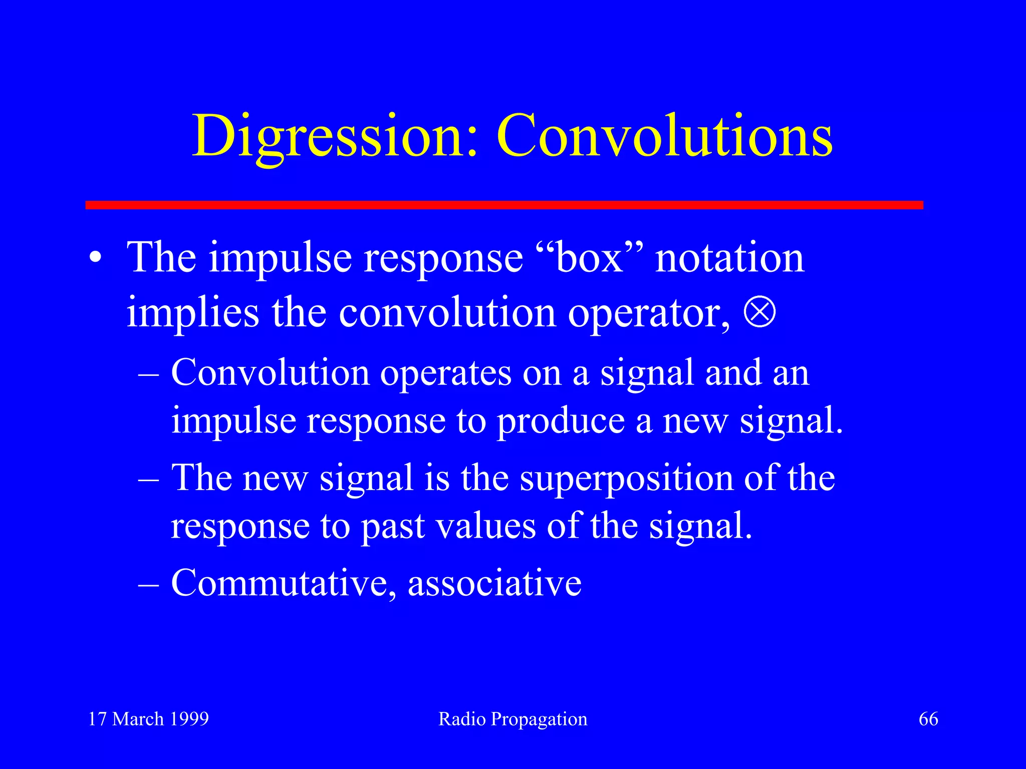 17 March 1999 Radio Propagation 66
Digression: Convolutions
• The impulse response “box” notation
implies the convolution operator,
– Convolution operates on a signal and an
impulse response to produce a new signal.
– The new signal is the superposition of the
response to past values of the signal.
– Commutative, associative
 