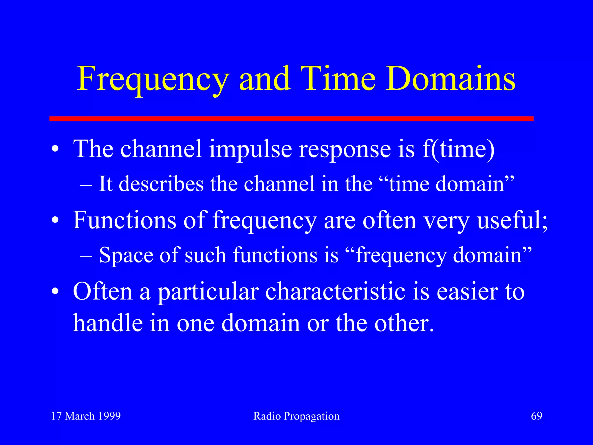 17 March 1999 Radio Propagation 69
Frequency and Time Domains
• The channel impulse response is f(time)
– It describes the channel in the “time domain”
• Functions of frequency are often very useful;
– Space of such functions is “frequency domain”
• Often a particular characteristic is easier to
handle in one domain or the other.
 