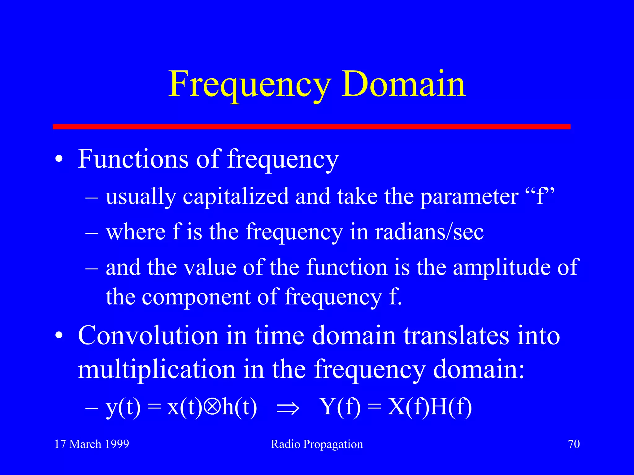 17 March 1999 Radio Propagation 70
Frequency Domain
• Functions of frequency
– usually capitalized and take the parameter “f”
– where f is the frequency in radians/sec
– and the value of the function is the amplitude of
the component of frequency f.
• Convolution in time domain translates into
multiplication in the frequency domain:
– y(t) = x(t) h(t) Y(f) = X(f)H(f)
 