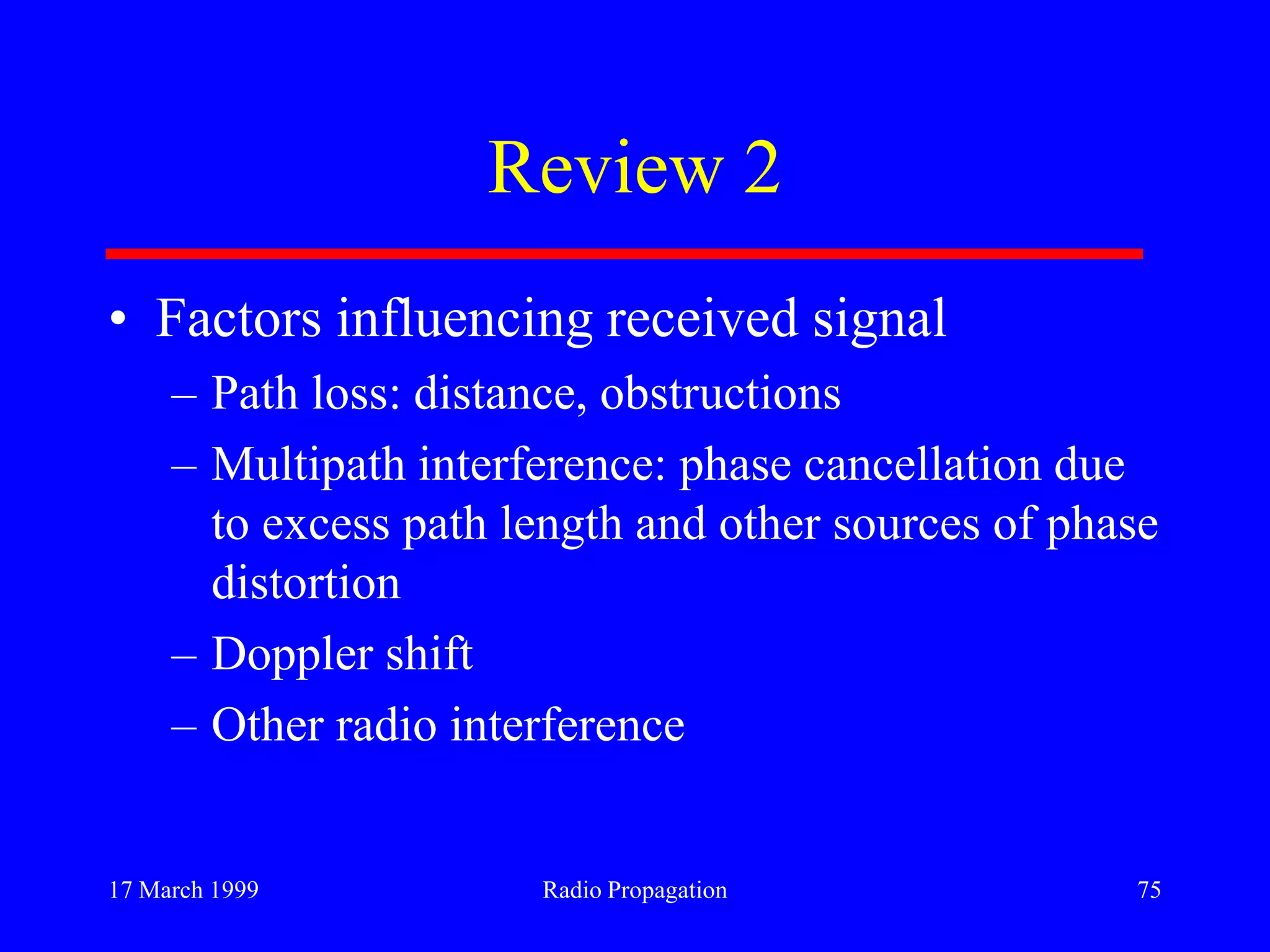 17 March 1999 Radio Propagation 75
Review 2
• Factors influencing received signal
– Path loss: distance, obstructions
– Multipath interference: phase cancellation due
to excess path length and other sources of phase
distortion
– Doppler shift
– Other radio interference
 