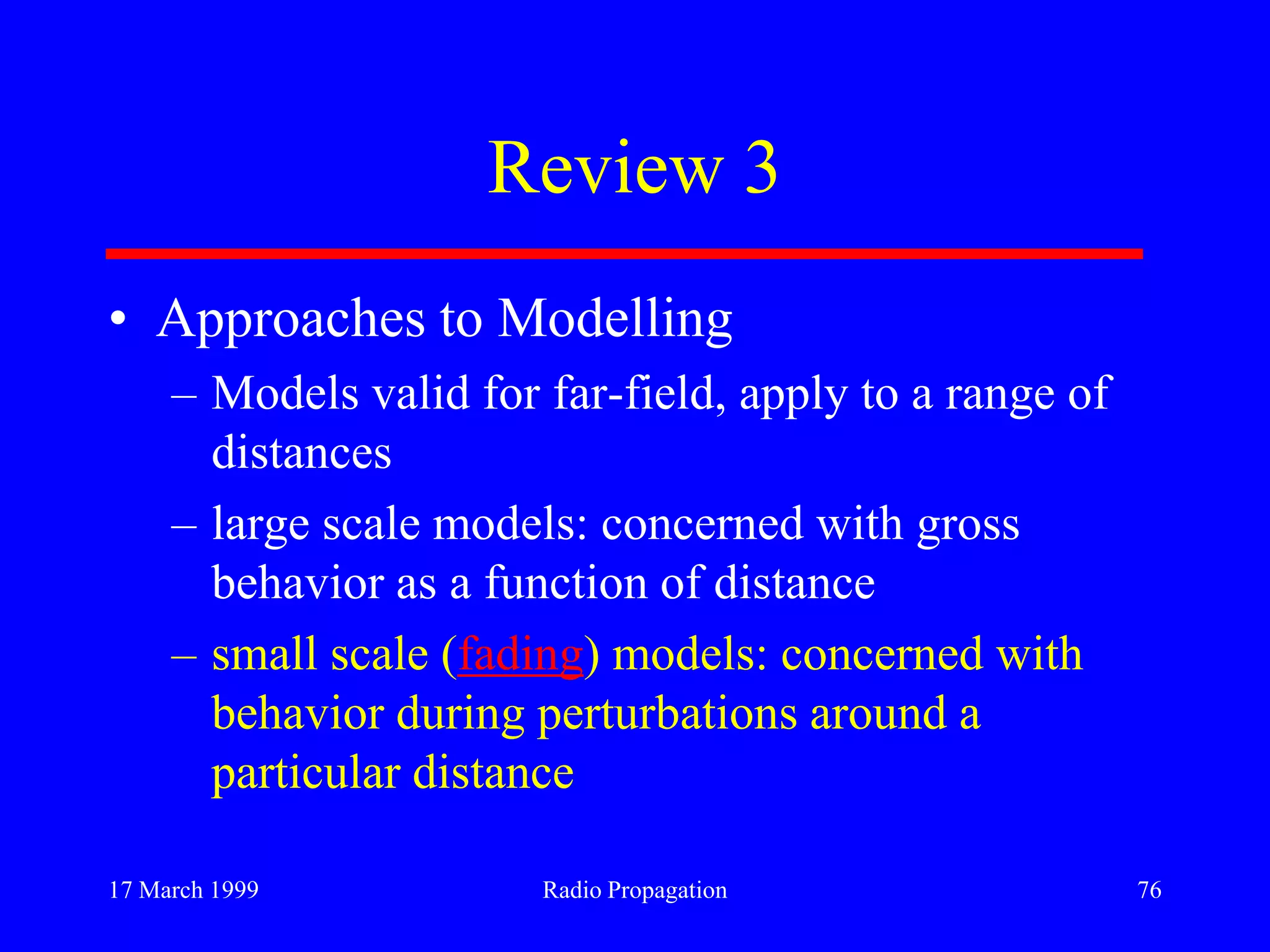 17 March 1999 Radio Propagation 76
Review 3
• Approaches to Modelling
– Models valid for far-field, apply to a range of
distances
– large scale models: concerned with gross
behavior as a function of distance
– small scale (fading) models: concerned with
behavior during perturbations around a
particular distance
 