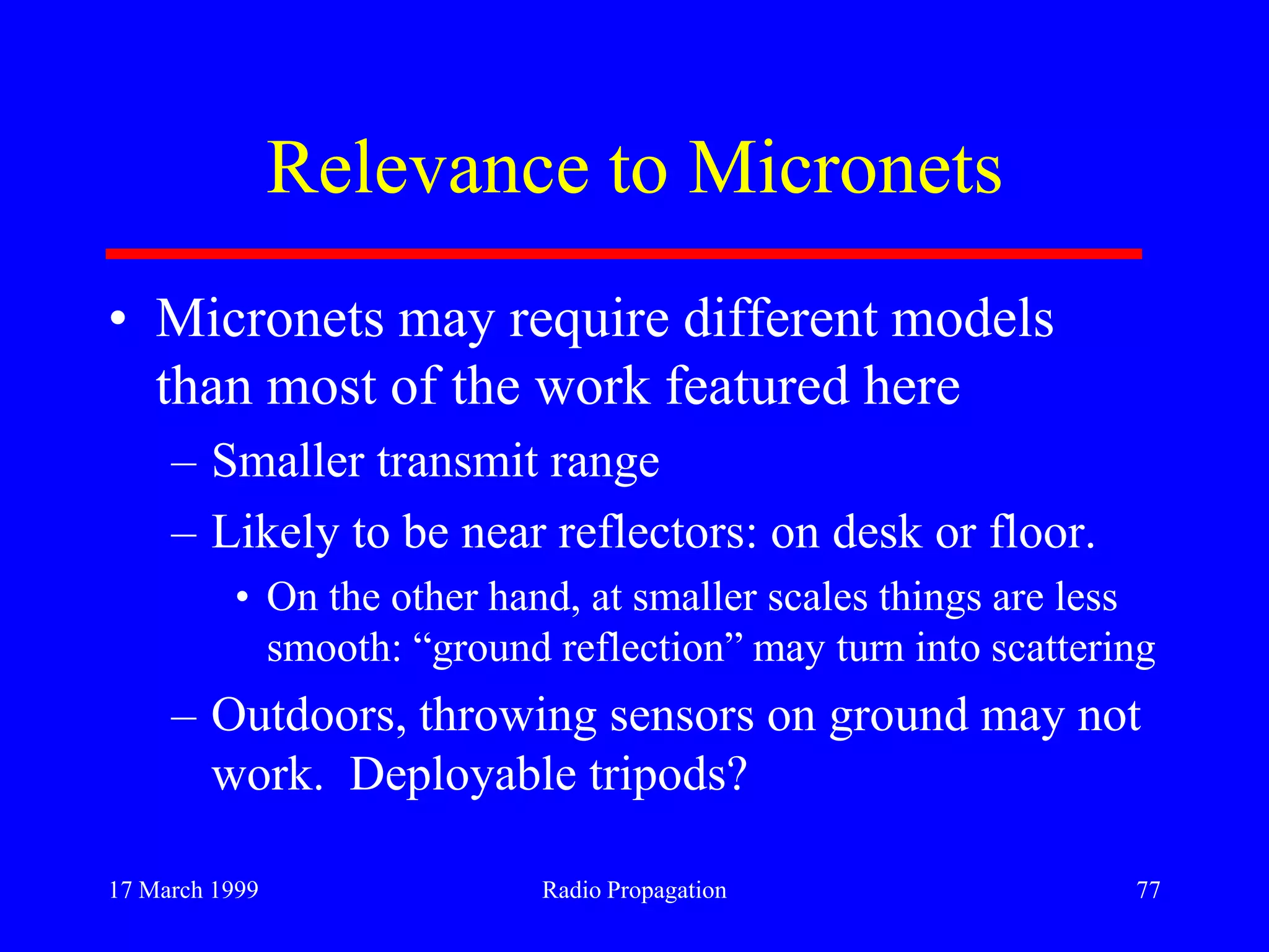 17 March 1999 Radio Propagation 77
Relevance to Micronets
• Micronets may require different models
than most of the work featured here
– Smaller transmit range
– Likely to be near reflectors: on desk or floor.
• On the other hand, at smaller scales things are less
smooth: “ground reflection” may turn into scattering
– Outdoors, throwing sensors on ground may not
work. Deployable tripods?
 