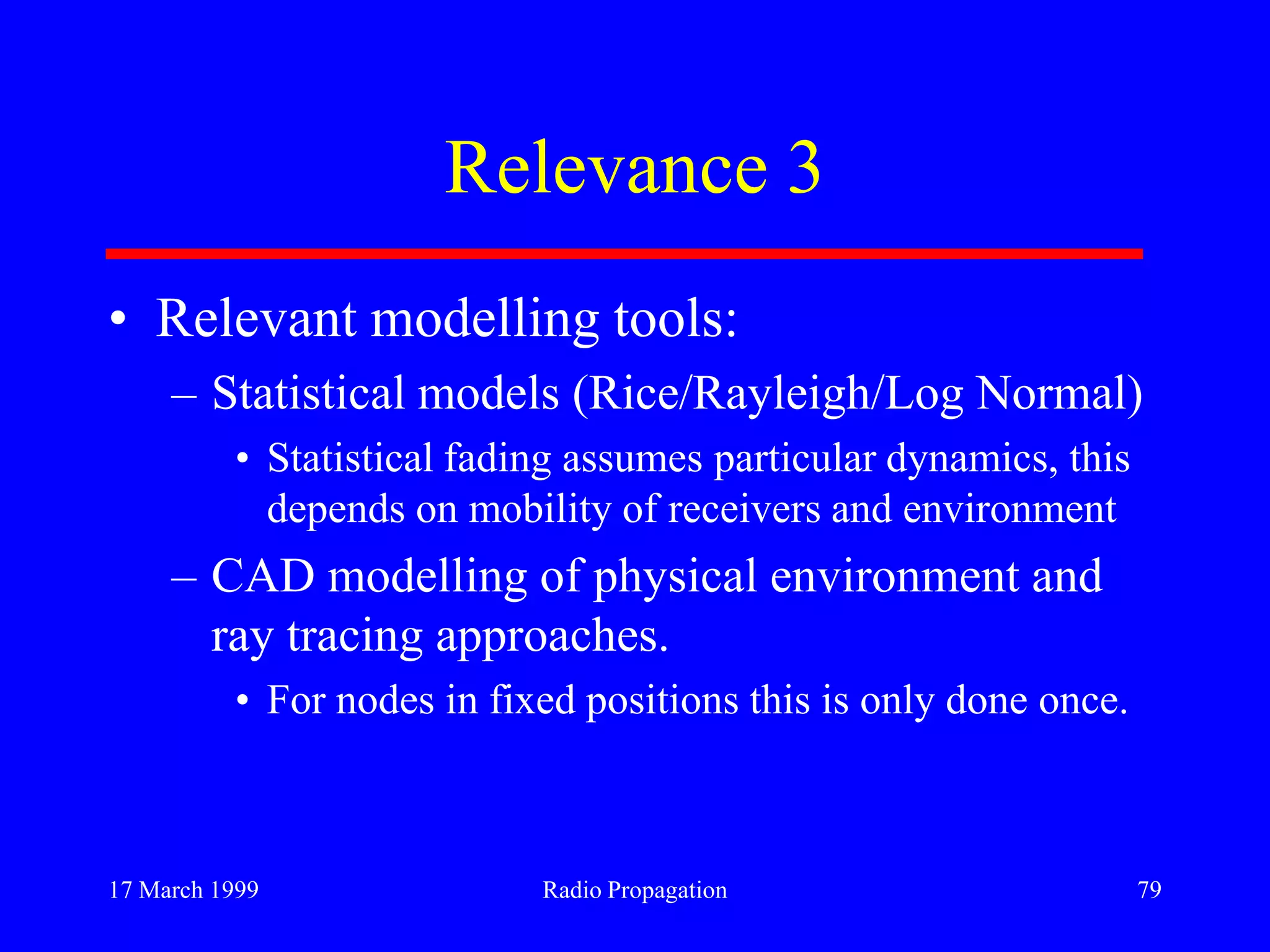 17 March 1999 Radio Propagation 79
Relevance 3
• Relevant modelling tools:
– Statistical models (Rice/Rayleigh/Log Normal)
• Statistical fading assumes particular dynamics, this
depends on mobility of receivers and environment
– CAD modelling of physical environment and
ray tracing approaches.
• For nodes in fixed positions this is only done once.
 