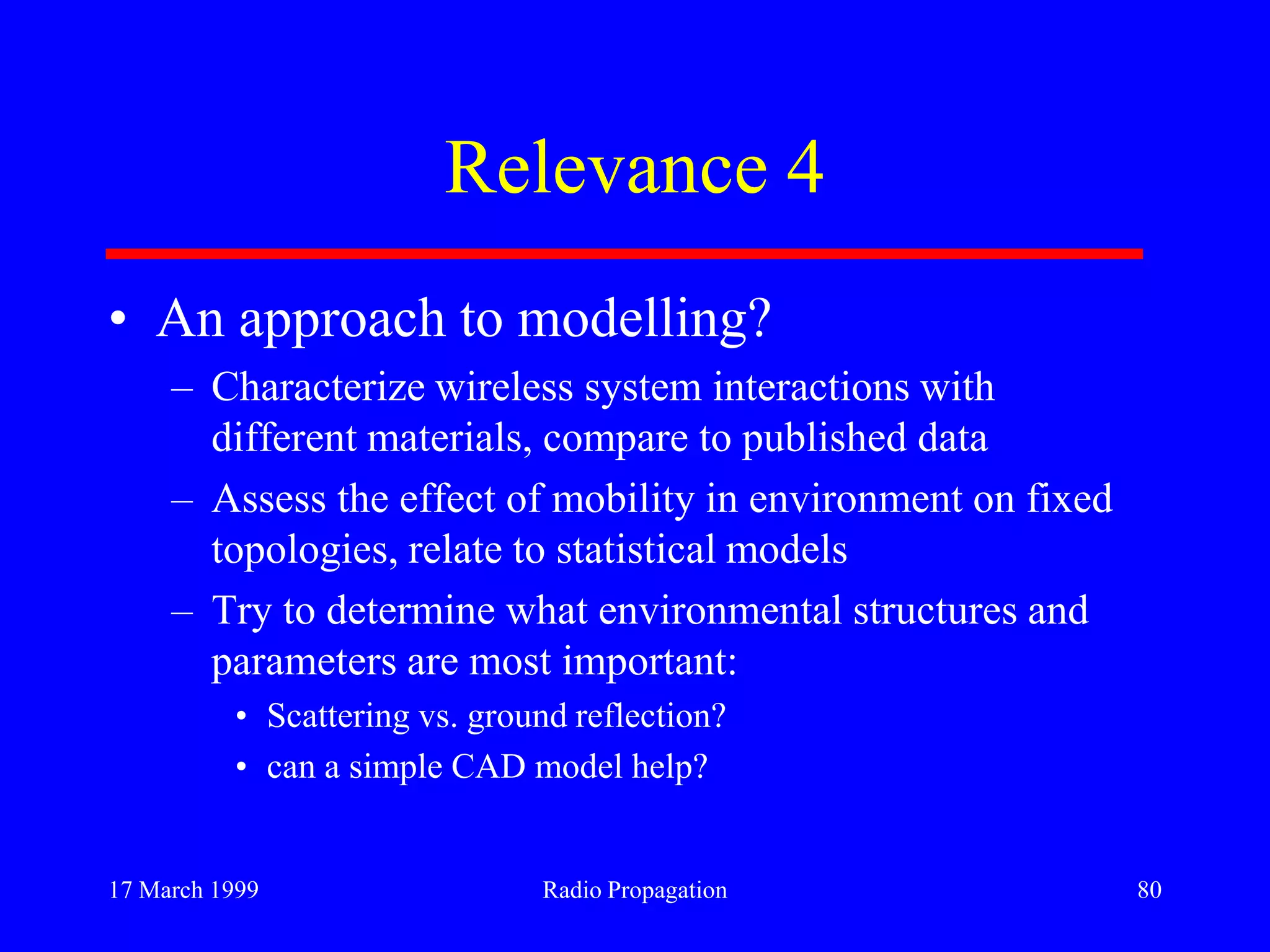 17 March 1999 Radio Propagation 80
Relevance 4
• An approach to modelling?
– Characterize wireless system interactions with
different materials, compare to published data
– Assess the effect of mobility in environment on fixed
topologies, relate to statistical models
– Try to determine what environmental structures and
parameters are most important:
• Scattering vs. ground reflection?
• can a simple CAD model help?
 