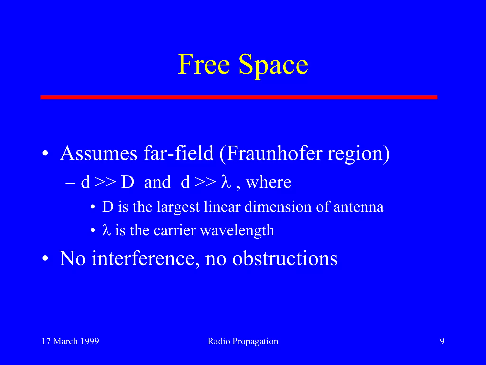 17 March 1999 Radio Propagation 9
Free Space
• Assumes far-field (Fraunhofer region)
– d >> D and d >> , where
• D is the largest linear dimension of antenna
• is the carrier wavelength
• No interference, no obstructions
 