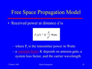 17 March 1999 Radio Propagation 10
Free Space Propagation Model
• Received power at distance d is
– where Pt is the transmitter power in Watts
– a constant factor K depends on antenna gain, a
system loss factor, and the carrier wavelength
Watts)( 2
d
P
KdP t
r
 