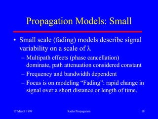 17 March 1999 Radio Propagation 18
Propagation Models: Small
• Small scale (fading) models describe signal
variability on a scale of
– Multipath effects (phase cancellation)
dominate, path attenuation considered constant
– Frequency and bandwidth dependent
– Focus is on modeling “Fading”: rapid change in
signal over a short distance or length of time.
 