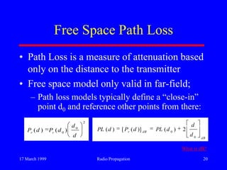 17 March 1999 Radio Propagation 20
Free Space Path Loss
• Path Loss is a measure of attenuation based
only on the distance to the transmitter
• Free space model only valid in far-field;
– Path loss models typically define a “close-in”
point d0 and reference other points from there:
2
0
0
)()(
d
d
dPdP rr
dB
dBr
d
d
dPLdPdPL
0
0
2)()]([)(
What is dB?
 