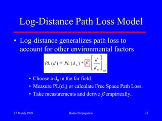 17 March 1999 Radio Propagation 21
Log-Distance Path Loss Model
• Log-distance generalizes path loss to
account for other environmental factors
• Choose a d0 in the far field.
• Measure PL(d0) or calculate Free Space Path Loss.
• Take measurements and derive empirically.
dB
d
d
dPLdPL
0
0
)()(
 