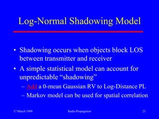 17 March 1999 Radio Propagation 23
Log-Normal Shadowing Model
• Shadowing occurs when objects block LOS
between transmitter and receiver
• A simple statistical model can account for
unpredictable “shadowing”
– Add a 0-mean Gaussian RV to Log-Distance PL
– Markov model can be used for spatial correlation
 
