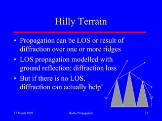 17 March 1999 Radio Propagation 27
Hilly Terrain
• Propagation can be LOS or result of
diffraction over one or more ridges
• LOS propagation modelled with
ground reflection: diffraction loss
• But if there is no LOS,
diffraction can actually help!
 