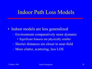 17 March 1999 Radio Propagation 28
Indoor Path Loss Models
• Indoor models are less generalized
– Environment comparatively more dynamic
• Significant features are physically smaller
– Shorter distances are closer to near-field
– More clutter, scattering, less LOS
 