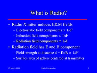 17 March 1999 Radio Propagation 3
What is Radio?
• Radio Xmitter induces E&M fields
– Electrostatic field components 1/d3
– Induction field components 1/d2
– Radiation field components 1/d
• Radiation field has E and B component
– Field strength at distance d = E B 1/d2
– Surface area of sphere centered at transmitter
 
