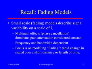 17 March 1999 Radio Propagation 31
Recall: Fading Models
• Small scale (fading) models describe signal
variability on a scale of
– Multipath effects (phase cancellation)
dominate, path attenuation considered constant
– Frequency and bandwidth dependent
– Focus is on modeling “Fading”: rapid change in
signal over a short distance or length of time.
 