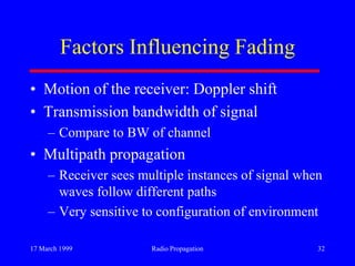 17 March 1999 Radio Propagation 32
Factors Influencing Fading
• Motion of the receiver: Doppler shift
• Transmission bandwidth of signal
– Compare to BW of channel
• Multipath propagation
– Receiver sees multiple instances of signal when
waves follow different paths
– Very sensitive to configuration of environment
 