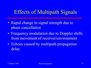 17 March 1999 Radio Propagation 33
Effects of Multipath Signals
• Rapid change in signal strength due to
phase cancellation
• Frequency modulation due to Doppler shifts
from movement of receiver/environment
• Echoes caused by multipath propagation
delay
 