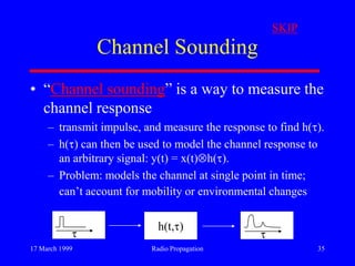 17 March 1999 Radio Propagation 35
Channel Sounding
• “Channel sounding” is a way to measure the
channel response
– transmit impulse, and measure the response to find h( ).
– h( ) can then be used to model the channel response to
an arbitrary signal: y(t) = x(t) h( ).
– Problem: models the channel at single point in time;
can‟t account for mobility or environmental changes
h(t, )
SKIP
 