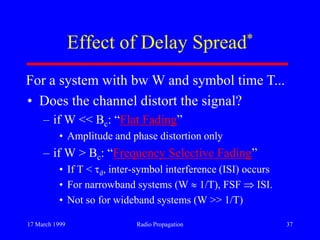 17 March 1999 Radio Propagation 37
Effect of Delay Spread*
• Does the channel distort the signal?
– if W << Bc: “Flat Fading”
• Amplitude and phase distortion only
– if W > Bc: “Frequency Selective Fading”
• If T < d, inter-symbol interference (ISI) occurs
• For narrowband systems (W 1/T), FSF ISI.
• Not so for wideband systems (W >> 1/T)
For a system with bw W and symbol time T...
 